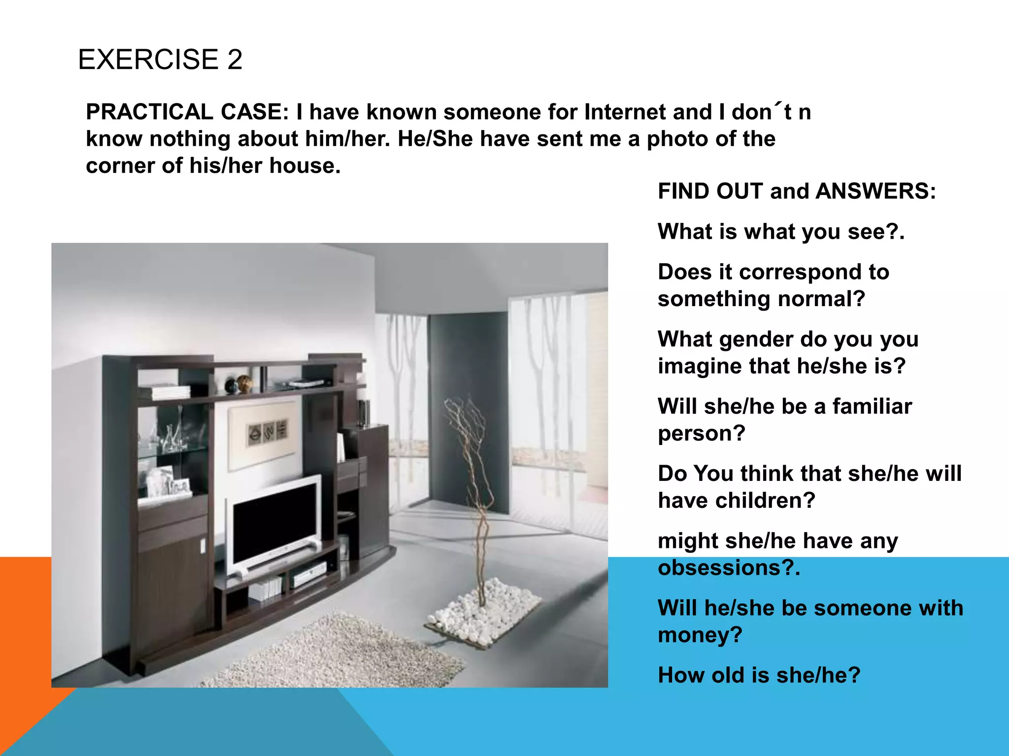 EXERCISE 2
PRACTICAL CASE: I have known someone for Internet and I don´t n
know nothing about him/her. He/She have sent me a photo of the
corner of his/her house.
FIND OUT and ANSWERS:
What is what you see?.
Does it correspond to
something normal?
What gender do you you
imagine that he/she is?
Will she/he be a familiar
person?
Do You think that she/he will
have children?
might she/he have any
obsessions?.
Will he/she be someone with
money?
How old is she/he?
 