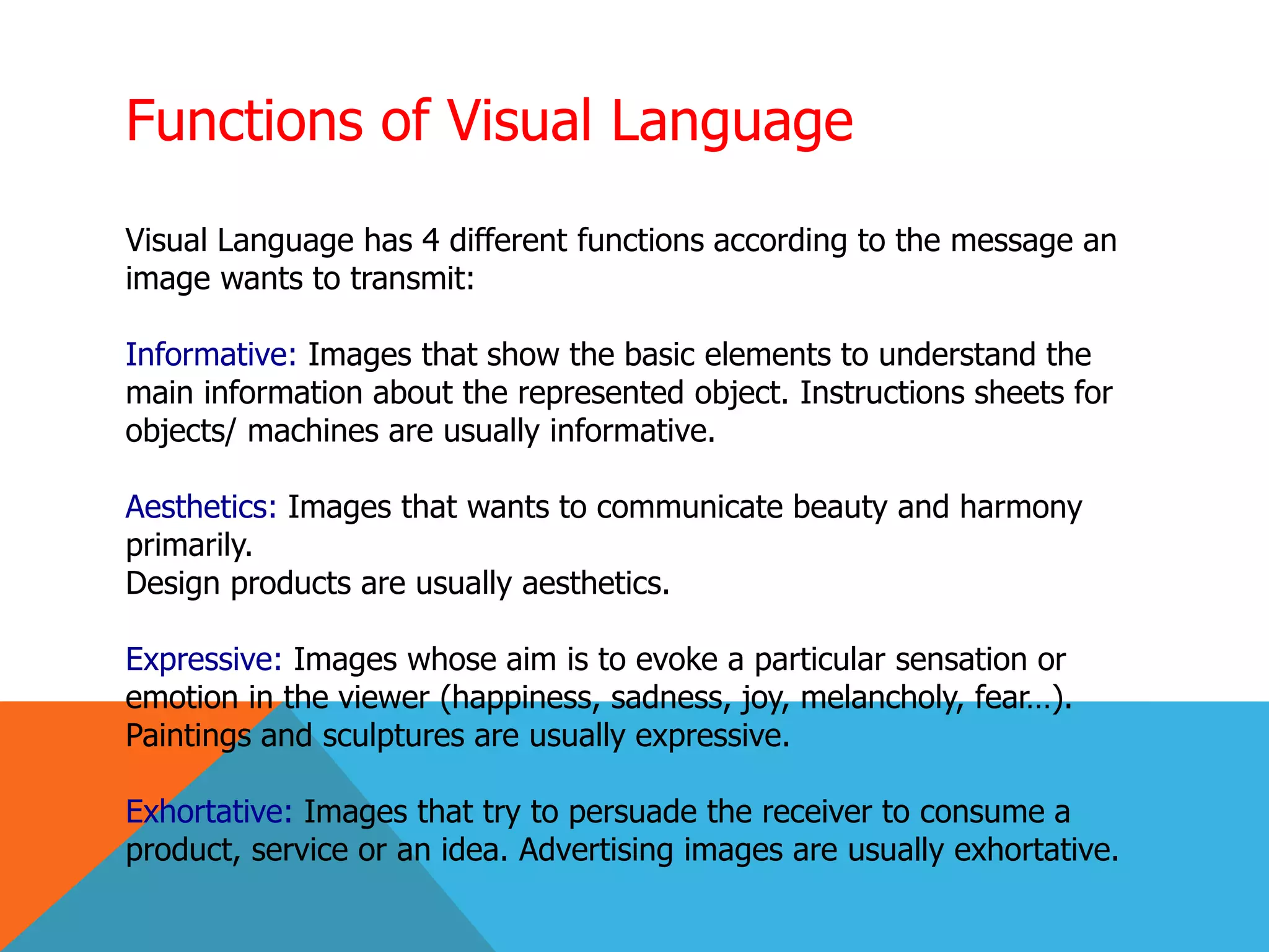 Functions of Visual Language
Visual Language has 4 different functions according to the message an
image wants to transmit:
Informative: Images that show the basic elements to understand the
main information about the represented object. Instructions sheets for
objects/ machines are usually informative.
Aesthetics: Images that wants to communicate beauty and harmony
primarily.
Design products are usually aesthetics.
Expressive: Images whose aim is to evoke a particular sensation or
emotion in the viewer (happiness, sadness, joy, melancholy, fear…).
Paintings and sculptures are usually expressive.
Exhortative: Images that try to persuade the receiver to consume a
product, service or an idea. Advertising images are usually exhortative.
 