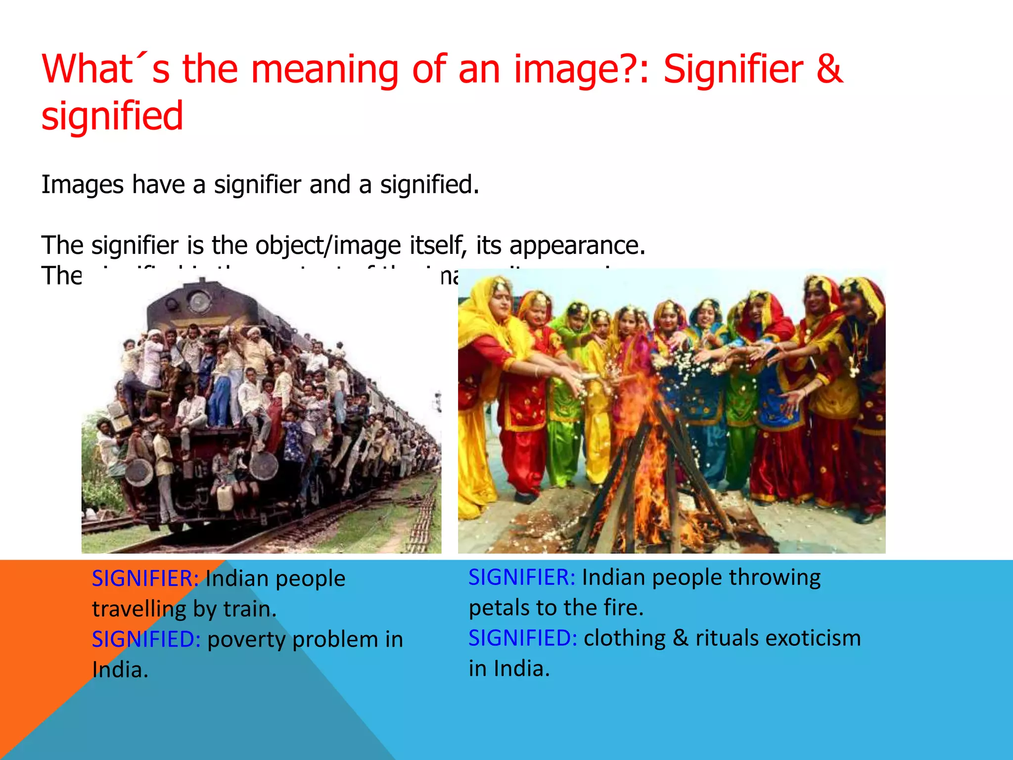 What´s the meaning of an image?: Signifier &
signified
Images have a signifier and a signified.
The signifier is the object/image itself, its appearance.
The signified is the content of the image, its meaning.
SIGNIFIER: Indian people
travelling by train.
SIGNIFIED: poverty problem in
India.
SIGNIFIER: Indian people throwing
petals to the fire.
SIGNIFIED: clothing & rituals exoticism
in India.
 
