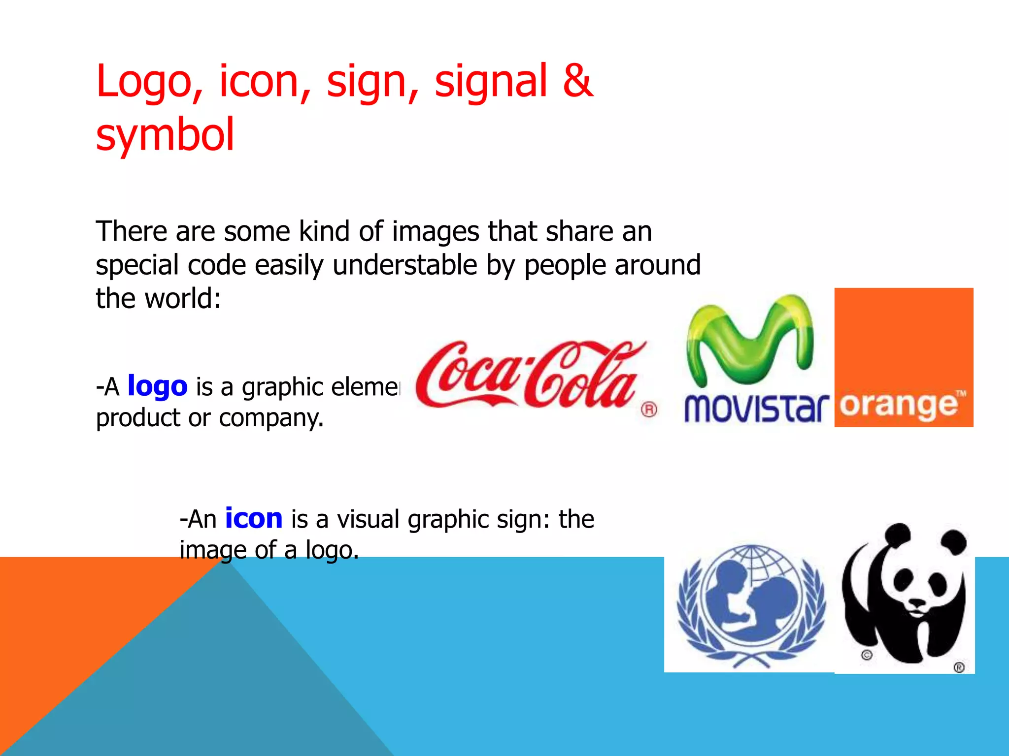 Logo, icon, sign, signal &
symbol
There are some kind of images that share an
special code easily understable by people around
the world:
-A logo is a graphic element used to represent a person,
product or company.
-An icon is a visual graphic sign: the
image of a logo.
 