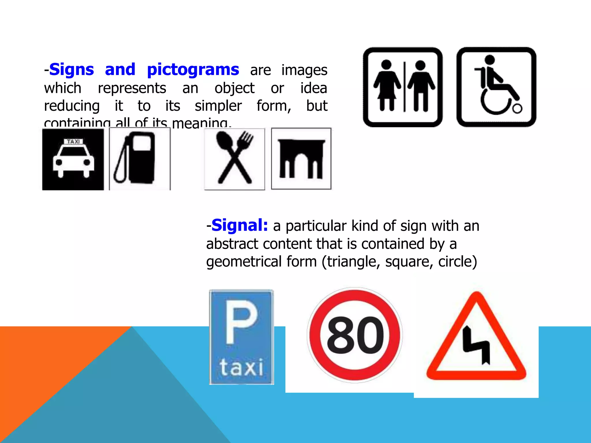 -Signs and pictograms are images
which represents an object or idea
reducing it to its simpler form, but
containing all of its meaning.
-Signal: a particular kind of sign with an
abstract content that is contained by a
geometrical form (triangle, square, circle)
 
