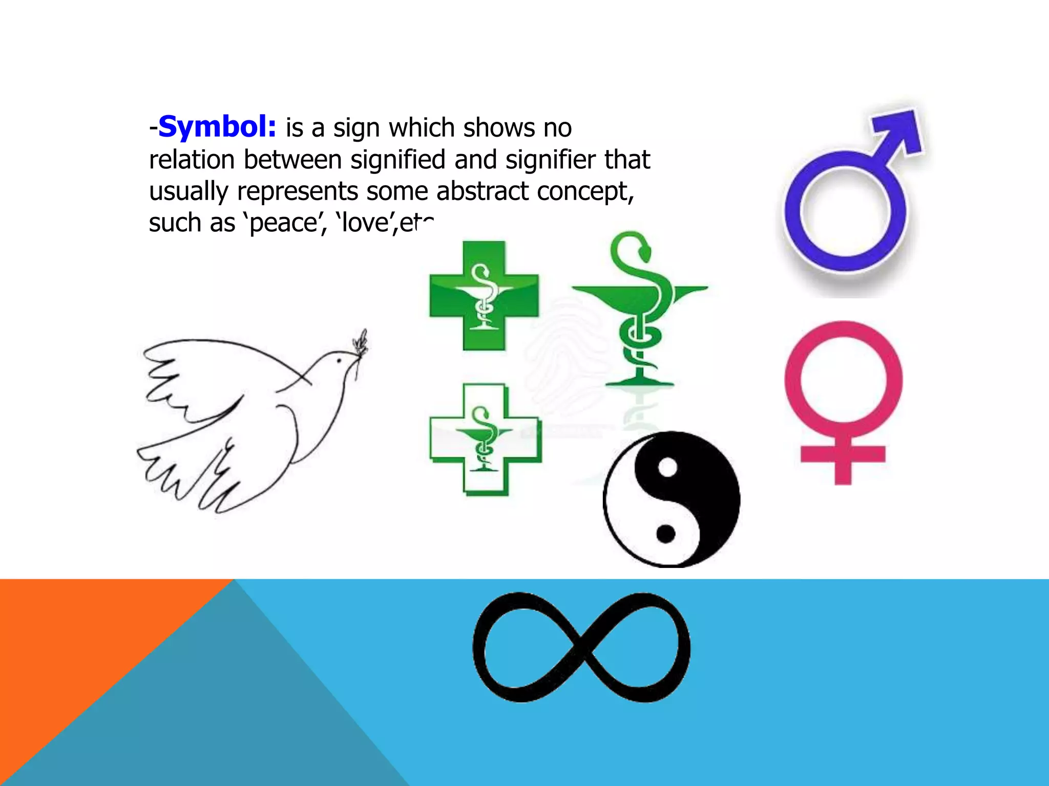 -Symbol: is a sign which shows no
relation between signified and signifier that
usually represents some abstract concept,
such as ‘peace’, ‘love’,etc…
 