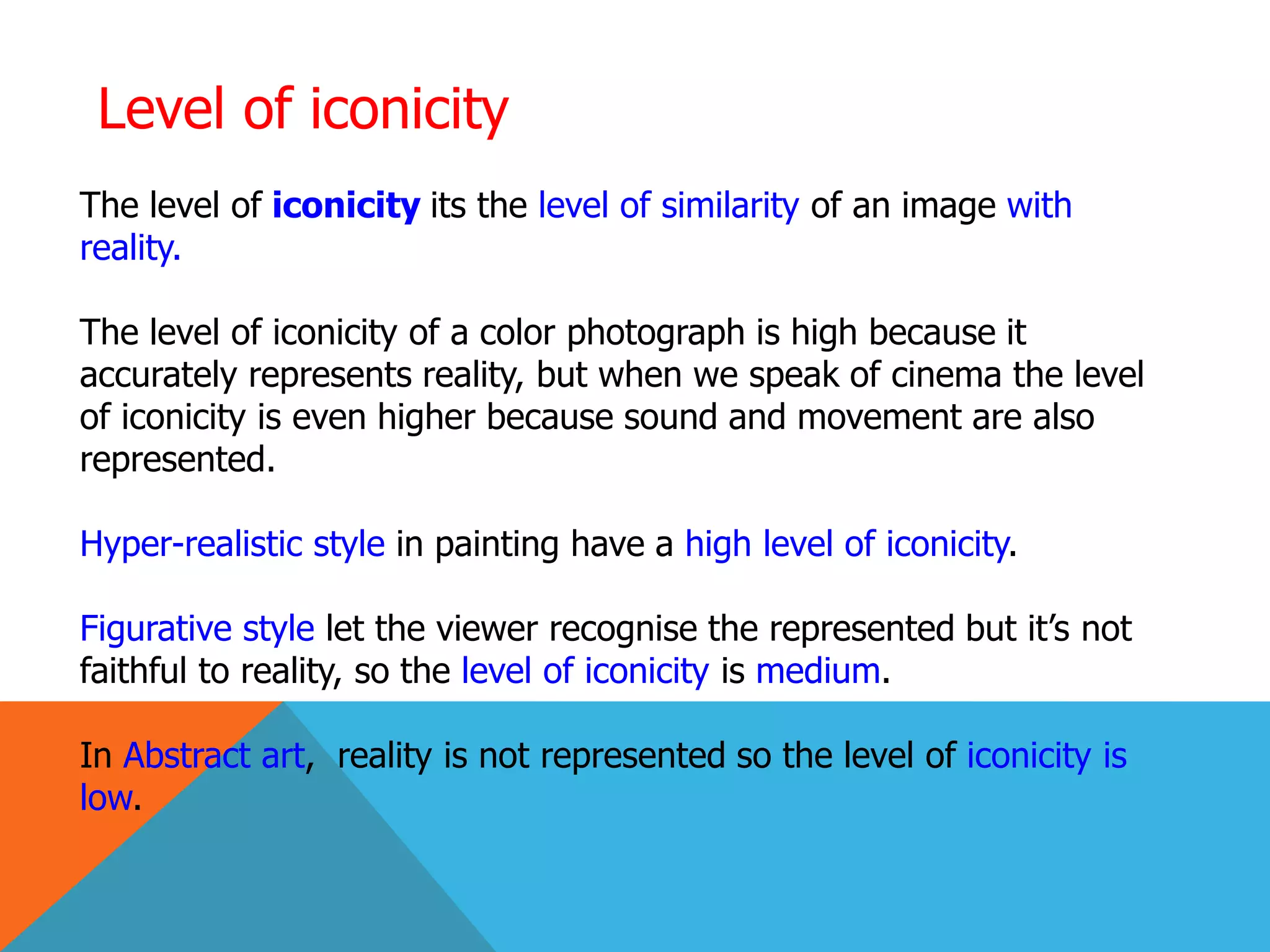 Level of iconicity
The level of iconicity its the level of similarity of an image with
reality.
The level of iconicity of a color photograph is high because it
accurately represents reality, but when we speak of cinema the level
of iconicity is even higher because sound and movement are also
represented.
Hyper-realistic style in painting have a high level of iconicity.
Figurative style let the viewer recognise the represented but it’s not
faithful to reality, so the level of iconicity is medium.
In Abstract art, reality is not represented so the level of iconicity is
low.
 