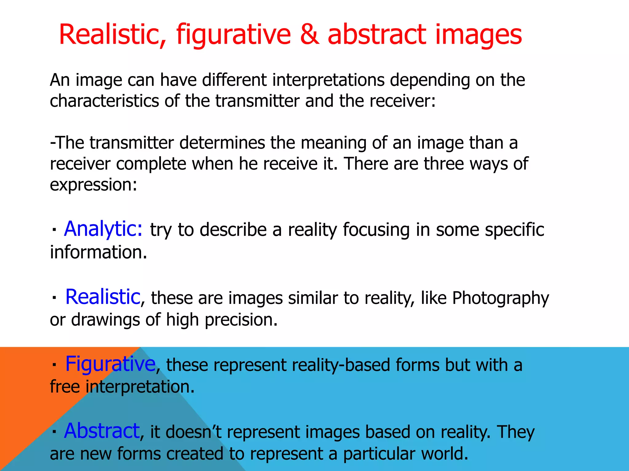 Realistic, figurative & abstract images
An image can have different interpretations depending on the
characteristics of the transmitter and the receiver:
-The transmitter determines the meaning of an image than a
receiver complete when he receive it. There are three ways of
expression:
Analytic: try to describe a reality focusing in some specific
information.
Realistic, these are images similar to reality, like Photography
or drawings of high precision.
Figurative, these represent reality-based forms but with a
free interpretation.
Abstract, it doesn’t represent images based on reality. They
are new forms created to represent a particular world.
 