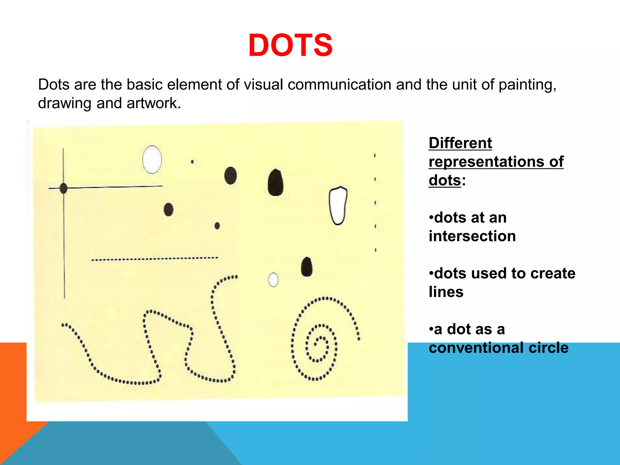 Dots are the basic element of visual communication and the unit of painting,
drawing and artwork.
DOTS
Different
representations of
dots:
•dots at an
intersection
•dots used to create
lines
•a dot as a
conventional circle
 