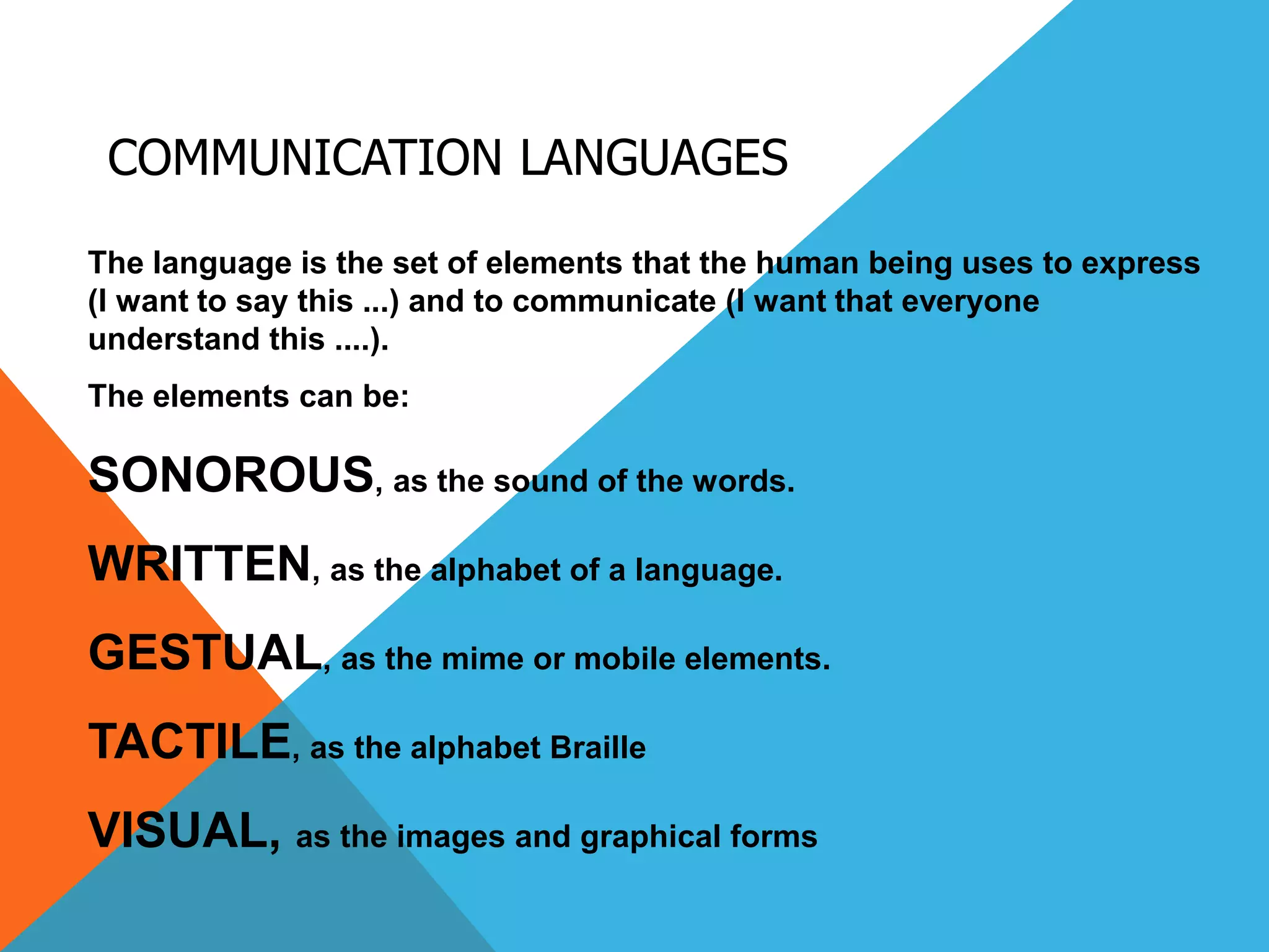 COMMUNICATION LANGUAGES
The language is the set of elements that the human being uses to express
(I want to say this ...) and to communicate (I want that everyone
understand this ....).
The elements can be:
SONOROUS, as the sound of the words.
WRITTEN, as the alphabet of a language.
GESTUAL, as the mime or mobile elements.
TACTILE, as the alphabet Braille
VISUAL, as the images and graphical forms
 