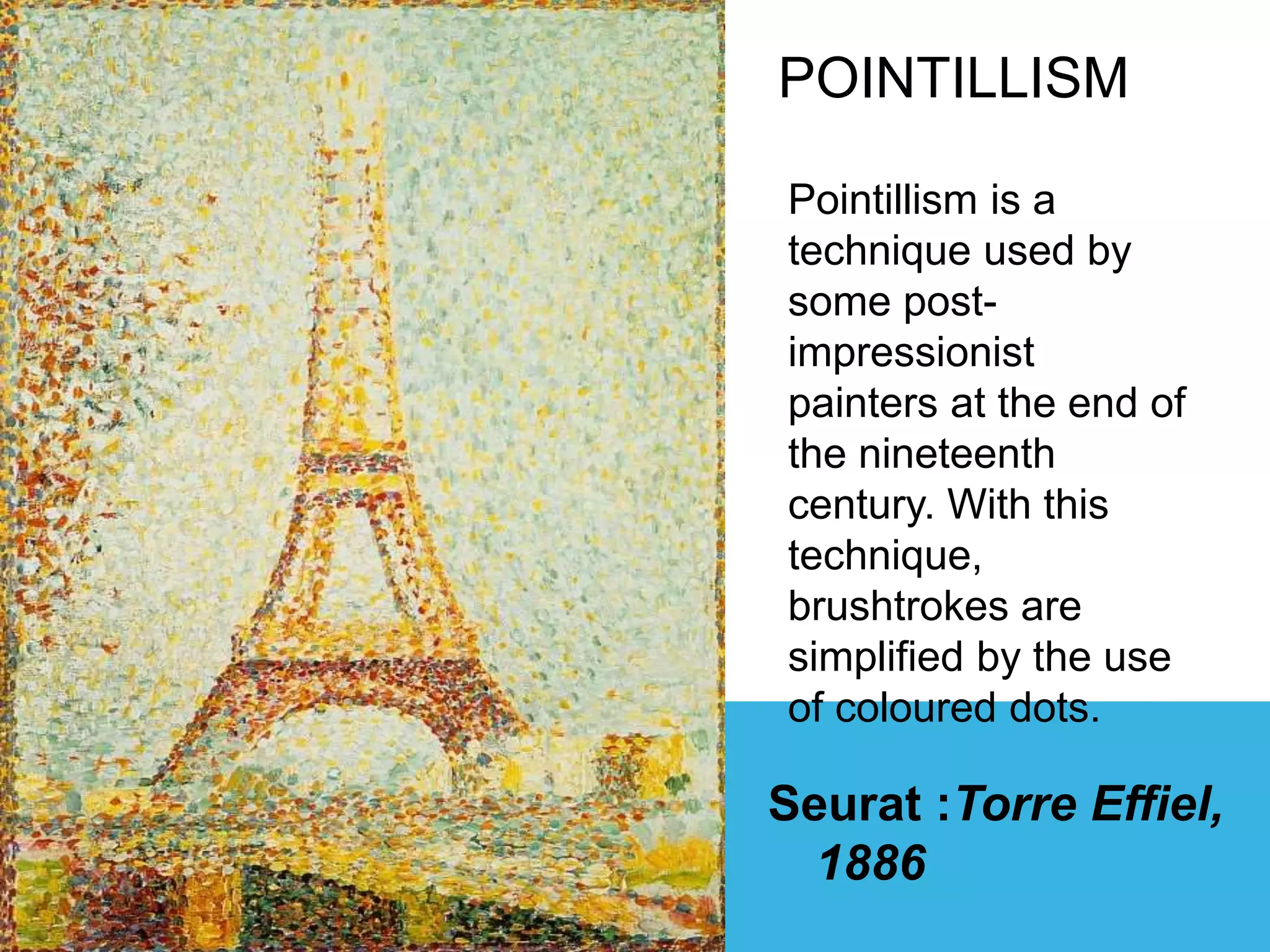 Seurat :Torre Effiel,
1886
POINTILLISM
Pointillism is a
technique used by
some post-
impressionist
painters at the end of
the nineteenth
century. With this
technique,
brushtrokes are
simplified by the use
of coloured dots.
 