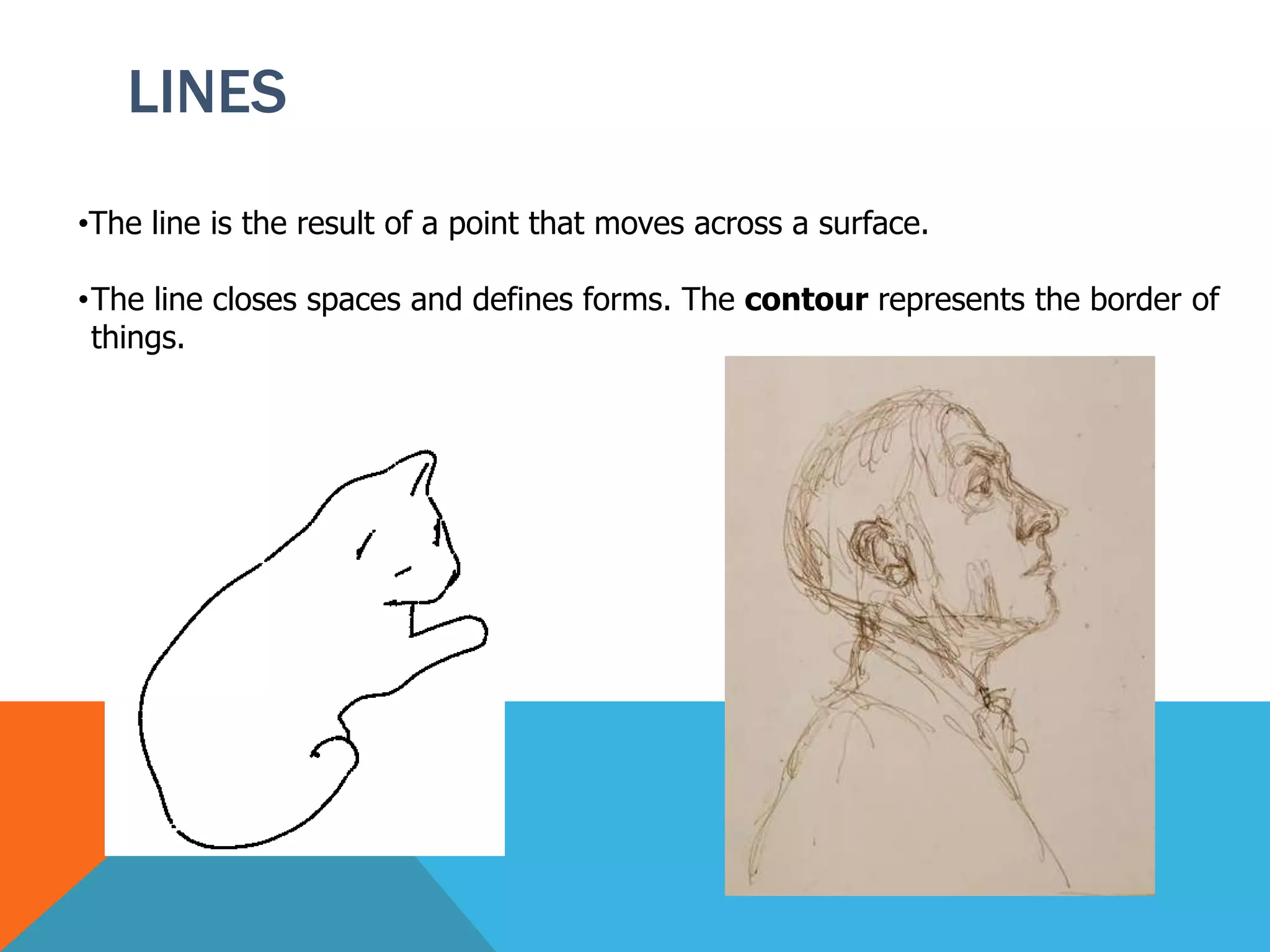 LINES
•The line is the result of a point that moves across a surface.
•The line closes spaces and defines forms. The contour represents the border of
things.
 