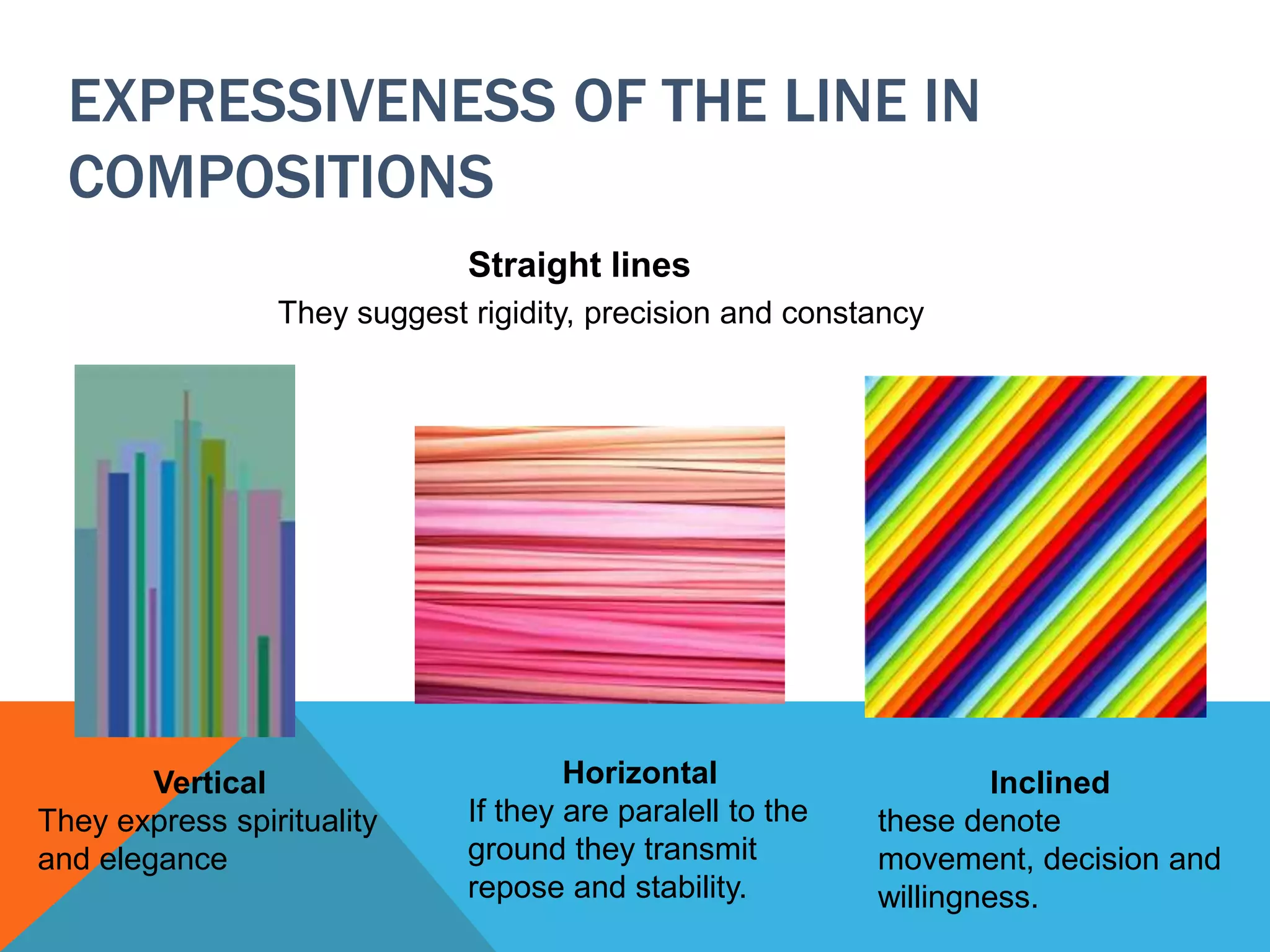 EXPRESSIVENESS OF THE LINE IN
COMPOSITIONS
Straight lines
They suggest rigidity, precision and constancy
Vertical
They express spirituality
and elegance
Horizontal
If they are paralell to the
ground they transmit
repose and stability.
Inclined
these denote
movement, decision and
willingness.
 