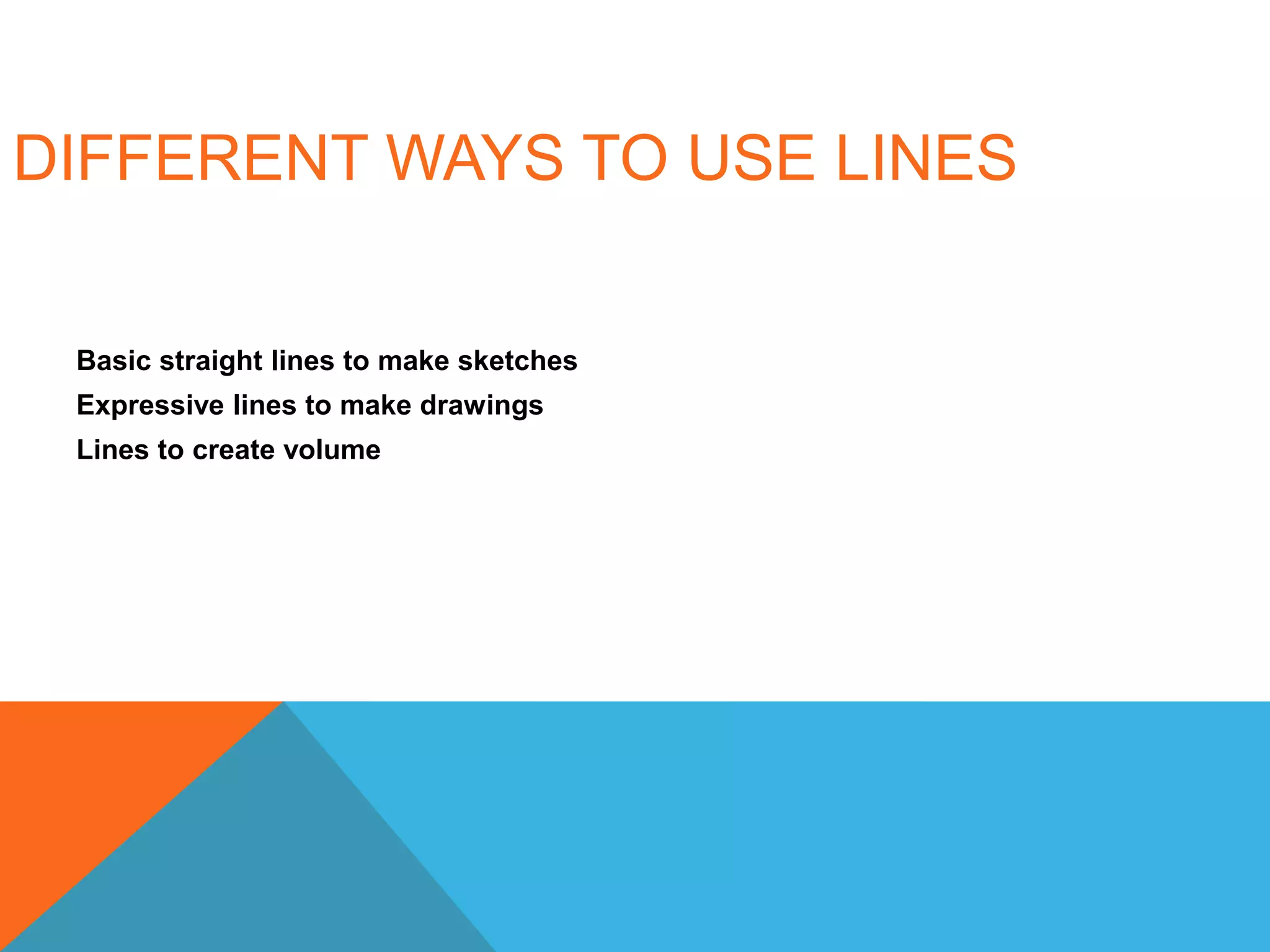 DIFFERENT WAYS TO USE LINES
Basic straight lines to make sketches
Expressive lines to make drawings
Lines to create volume
 