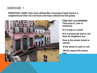 EXERCISE 1
PRACTICAL CASE: they have offered Me a housing of pink front in a
neighborhood that I do not know and have ordered me this photo.
FIND OUT and ANSWER:
That zone is, new or
historical.
If it is big or a small.
If it is preserved well or not
How its neighbors are.
How is the street, broad or
narrow.
If the street is calm or not.
Which aspect the house
has..
 