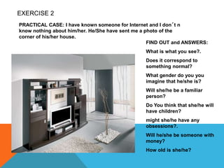 EXERCISE 2
PRACTICAL CASE: I have known someone for Internet and I don´t n
know nothing about him/her. He/She have sent me a photo of the
corner of his/her house.
FIND OUT and ANSWERS:
What is what you see?.
Does it correspond to
something normal?
What gender do you you
imagine that he/she is?
Will she/he be a familiar
person?
Do You think that she/he will
have children?
might she/he have any
obsessions?.
Will he/she be someone with
money?
How old is she/he?
 
