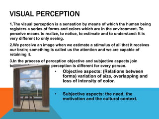 VISUAL PERCEPTION
1.The visual perception is a sensation by means of which the human being
registers a series of forms and colors which are in the environment. To
perceive means to realize, to notice, to estimate and to understand: It is
very different to only seeing.
2.We perceive an image when we estimate a stimulus of all that it receives
our brain; something is called us the attention and we are capable of
retaining it.
3.In the process of perception objective and subjective aspects join
together, for what the perception is different for every person.
• Objective aspects: (Relations between
forms) variation of size, overlapping and
loss of intensity of color.
• Subjective aspects: the need, the
motivation and the cultural context.
 