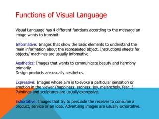 Functions of Visual Language
Visual Language has 4 different functions according to the message an
image wants to transmit:
Informative: Images that show the basic elements to understand the
main information about the represented object. Instructions sheets for
objects/ machines are usually informative.
Aesthetics: Images that wants to communicate beauty and harmony
primarily.
Design products are usually aesthetics.
Expressive: Images whose aim is to evoke a particular sensation or
emotion in the viewer (happiness, sadness, joy, melancholy, fear…).
Paintings and sculptures are usually expressive.
Exhortative: Images that try to persuade the receiver to consume a
product, service or an idea. Advertising images are usually exhortative.
 