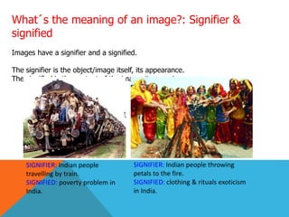What´s the meaning of an image?: Signifier &
signified
Images have a signifier and a signified.
The signifier is the object/image itself, its appearance.
The signified is the content of the image, its meaning.
SIGNIFIER: Indian people
travelling by train.
SIGNIFIED: poverty problem in
India.
SIGNIFIER: Indian people throwing
petals to the fire.
SIGNIFIED: clothing & rituals exoticism
in India.
 