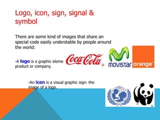 Logo, icon, sign, signal &
symbol
There are some kind of images that share an
special code easily understable by people around
the world:
-A logo is a graphic element used to represent a person,
product or company.
-An icon is a visual graphic sign: the
image of a logo.
 