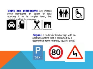 -Signs and pictograms are images
which represents an object or idea
reducing it to its simpler form, but
containing all of its meaning.
-Signal: a particular kind of sign with an
abstract content that is contained by a
geometrical form (triangle, square, circle)
 
