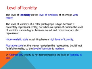 Level of iconicity
The level of iconicity its the level of similarity of an image with
reality.
The level of iconicity of a color photograph is high because it
accurately represents reality, but when we speak of cinema the level
of iconicity is even higher because sound and movement are also
represented.
Hyper-realistic style in painting have a high level of iconicity.
Figurative style let the viewer recognise the represented but it’s not
faithful to reality, so the level of iconicity is medium.
In Abstract art, reality is not represented so the level of iconicity is
low.
 