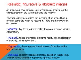 Realistic, figurative & abstract images
An image can have different interpretations depending on the
characteristics of the transmitter and the receiver:
-The transmitter determines the meaning of an image than a
receiver complete when he receive it. There are three ways of
expression:
Analytic: try to describe a reality focusing in some specific
information.
Realistic, these are images similar to reality, like Photography
or drawings of high precision.
Figurative, these represent reality-based forms but with a
free interpretation.
Abstract, it doesn’t represent images based on reality. They
are new forms created to represent a particular world.
 
