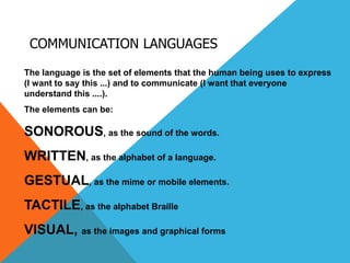 COMMUNICATION LANGUAGES
The language is the set of elements that the human being uses to express
(I want to say this ...) and to communicate (I want that everyone
understand this ....).
The elements can be:
SONOROUS, as the sound of the words.
WRITTEN, as the alphabet of a language.
GESTUAL, as the mime or mobile elements.
TACTILE, as the alphabet Braille
VISUAL, as the images and graphical forms
 