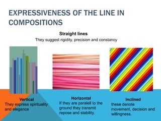 EXPRESSIVENESS OF THE LINE IN
COMPOSITIONS
Straight lines
They suggest rigidity, precision and constancy
Vertical
They express spirituality
and elegance
Horizontal
If they are paralell to the
ground they transmit
repose and stability.
Inclined
these denote
movement, decision and
willingness.
 