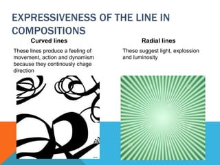 EXPRESSIVENESS OF THE LINE IN
COMPOSITIONS
Curved lines
These lines produce a feeling of
movement, action and dynamism
because they continously chage
direction
Radial lines
These suggest light, explossion
and luminosity
 