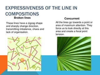 EXPRESSIVENESS OF THE LINE IN
COMPOSITIONS
Broken lines
These lines have a zigzag shape
and sharply change direction,
transmitting imbalance, chaos and
lack of organisation.
Concurrent
All the lines go towards a point or
area of maximum attention. They
force us to look directly at this
area and create a focal point
tension.
 