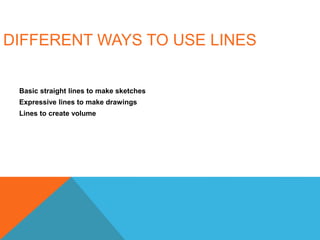 DIFFERENT WAYS TO USE LINES
Basic straight lines to make sketches
Expressive lines to make drawings
Lines to create volume
 