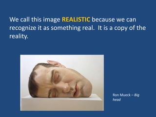 We call this image REALISTIC because we can
recognize it as something real. It is a copy of the
reality.
Ron Mueck – Big
head
 
