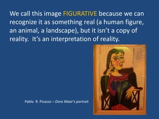 We call this image FIGURATIVE because we can
recognize it as something real (a human figure,
an animal, a landscape), but it isn’t a copy of
reality. It’s an interpretation of reality.
Pablo R. Picasso – Dora Maar’s portrait
 
