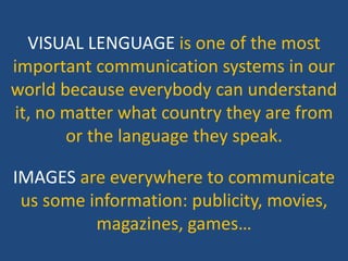 VISUAL LENGUAGE is one of the most
important communication systems in our
world because everybody can understand
it, no matter what country they are from
or the language they speak.
IMAGES are everywhere to communicate
us some information: publicity, movies,
magazines, games…
 