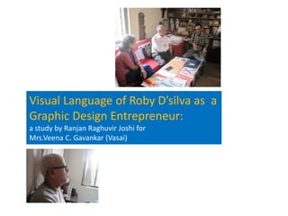 Visual Language of Roby D’silva as  a    
Graphic Design Entrepreneur:                         
a study by Ranjan Raghuvir Joshi for                                
Mrs.Veena C. Gavankar (Vasai)
 
