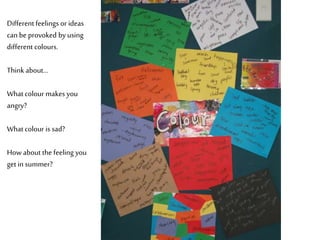 Different feelings or ideas
can be provoked by using
different colours.
Think about…
What colour makes you
angry?
What colour is sad?
How about the feeling you
get in summer?
 