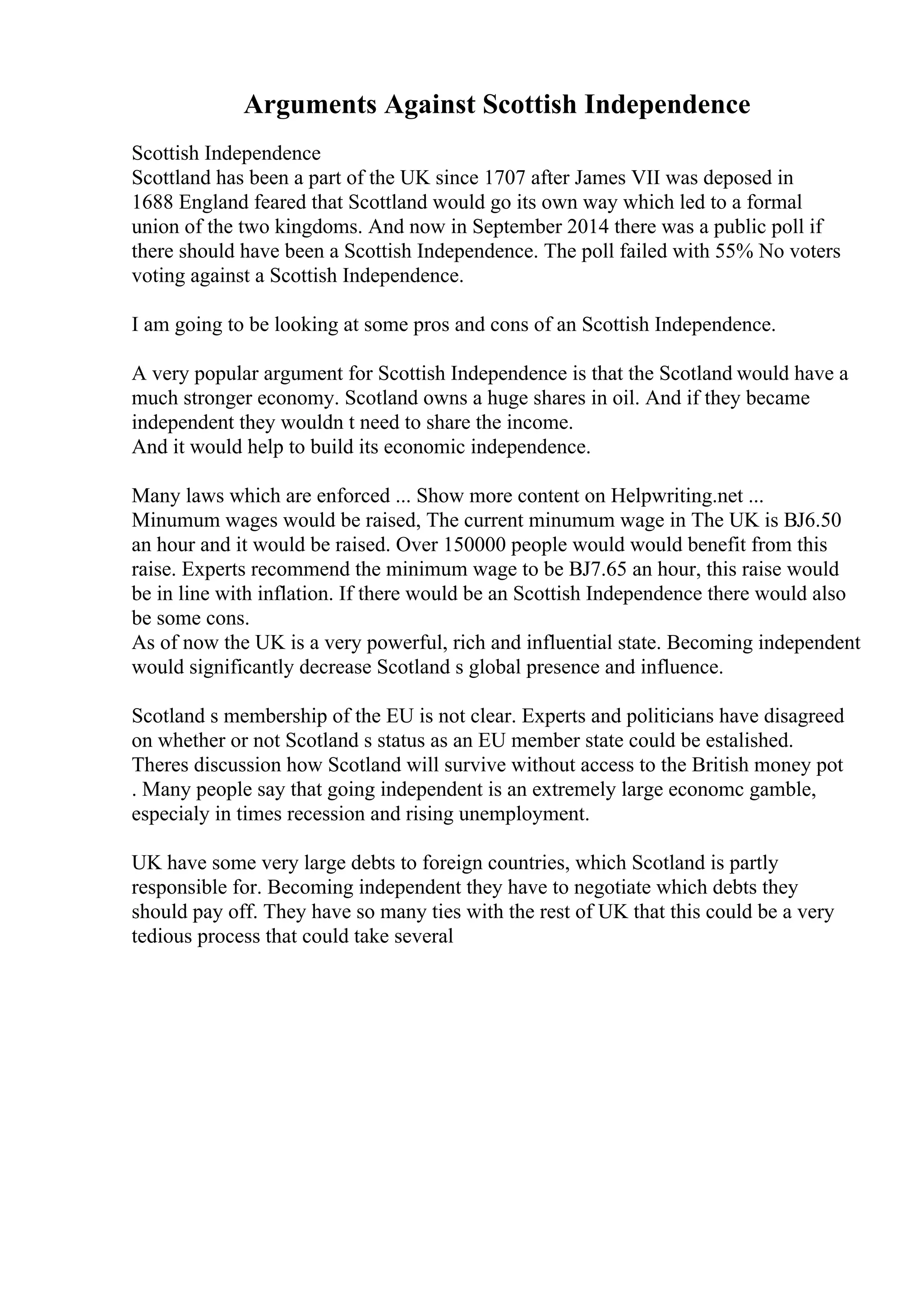 Arguments Against Scottish Independence
Scottish Independence
Scottland has been a part of the UK since 1707 after James VII was deposed in
1688 England feared that Scottland would go its own way which led to a formal
union of the two kingdoms. And now in September 2014 there was a public poll if
there should have been a Scottish Independence. The poll failed with 55% No voters
voting against a Scottish Independence.
I am going to be looking at some pros and cons of an Scottish Independence.
A very popular argument for Scottish Independence is that the Scotland would have a
much stronger economy. Scotland owns a huge shares in oil. And if they became
independent they wouldn t need to share the income.
And it would help to build its economic independence.
Many laws which are enforced ... Show more content on Helpwriting.net ...
Minumum wages would be raised, The current minumum wage in The UK is ВЈ6.50
an hour and it would be raised. Over 150000 people would would benefit from this
raise. Experts recommend the minimum wage to be ВЈ7.65 an hour, this raise would
be in line with inflation. If there would be an Scottish Independence there would also
be some cons.
As of now the UK is a very powerful, rich and influential state. Becoming independent
would significantly decrease Scotland s global presence and influence.
Scotland s membership of the EU is not clear. Experts and politicians have disagreed
on whether or not Scotland s status as an EU member state could be estalished.
Theres discussion how Scotland will survive without access to the British money pot
. Many people say that going independent is an extremely large economc gamble,
especialy in times recession and rising unemployment.
UK have some very large debts to foreign countries, which Scotland is partly
responsible for. Becoming independent they have to negotiate which debts they
should pay off. They have so many ties with the rest of UK that this could be a very
tedious process that could take several
 