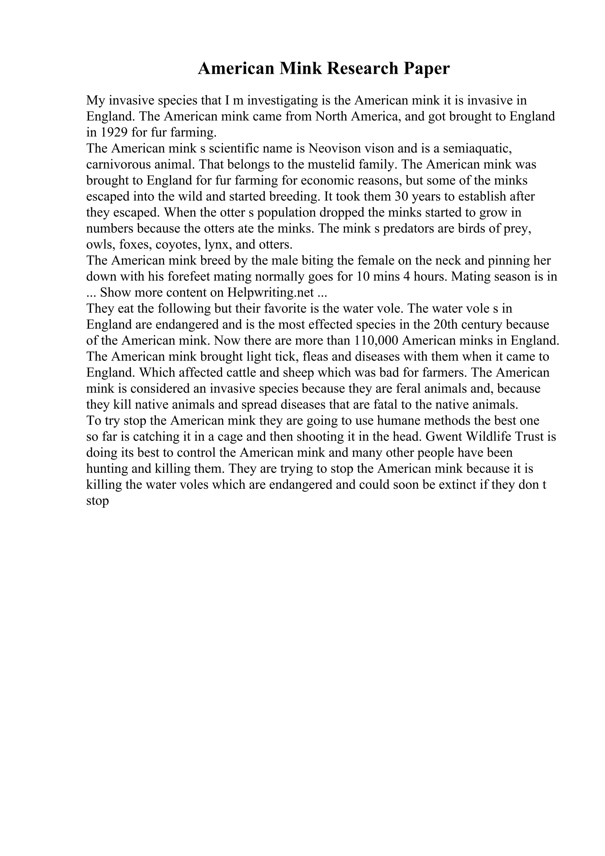 American Mink Research Paper
My invasive species that I m investigating is the American mink it is invasive in
England. The American mink came from North America, and got brought to England
in 1929 for fur farming.
The American mink s scientific name is Neovison vison and is a semiaquatic,
carnivorous animal. That belongs to the mustelid family. The American mink was
brought to England for fur farming for economic reasons, but some of the minks
escaped into the wild and started breeding. It took them 30 years to establish after
they escaped. When the otter s population dropped the minks started to grow in
numbers because the otters ate the minks. The mink s predators are birds of prey,
owls, foxes, coyotes, lynx, and otters.
The American mink breed by the male biting the female on the neck and pinning her
down with his forefeet mating normally goes for 10 mins 4 hours. Mating season is in
... Show more content on Helpwriting.net ...
They eat the following but their favorite is the water vole. The water vole s in
England are endangered and is the most effected species in the 20th century because
of the American mink. Now there are more than 110,000 American minks in England.
The American mink brought light tick, fleas and diseases with them when it came to
England. Which affected cattle and sheep which was bad for farmers. The American
mink is considered an invasive species because they are feral animals and, because
they kill native animals and spread diseases that are fatal to the native animals.
To try stop the American mink they are going to use humane methods the best one
so far is catching it in a cage and then shooting it in the head. Gwent Wildlife Trust is
doing its best to control the American mink and many other people have been
hunting and killing them. They are trying to stop the American mink because it is
killing the water voles which are endangered and could soon be extinct if they don t
stop
 