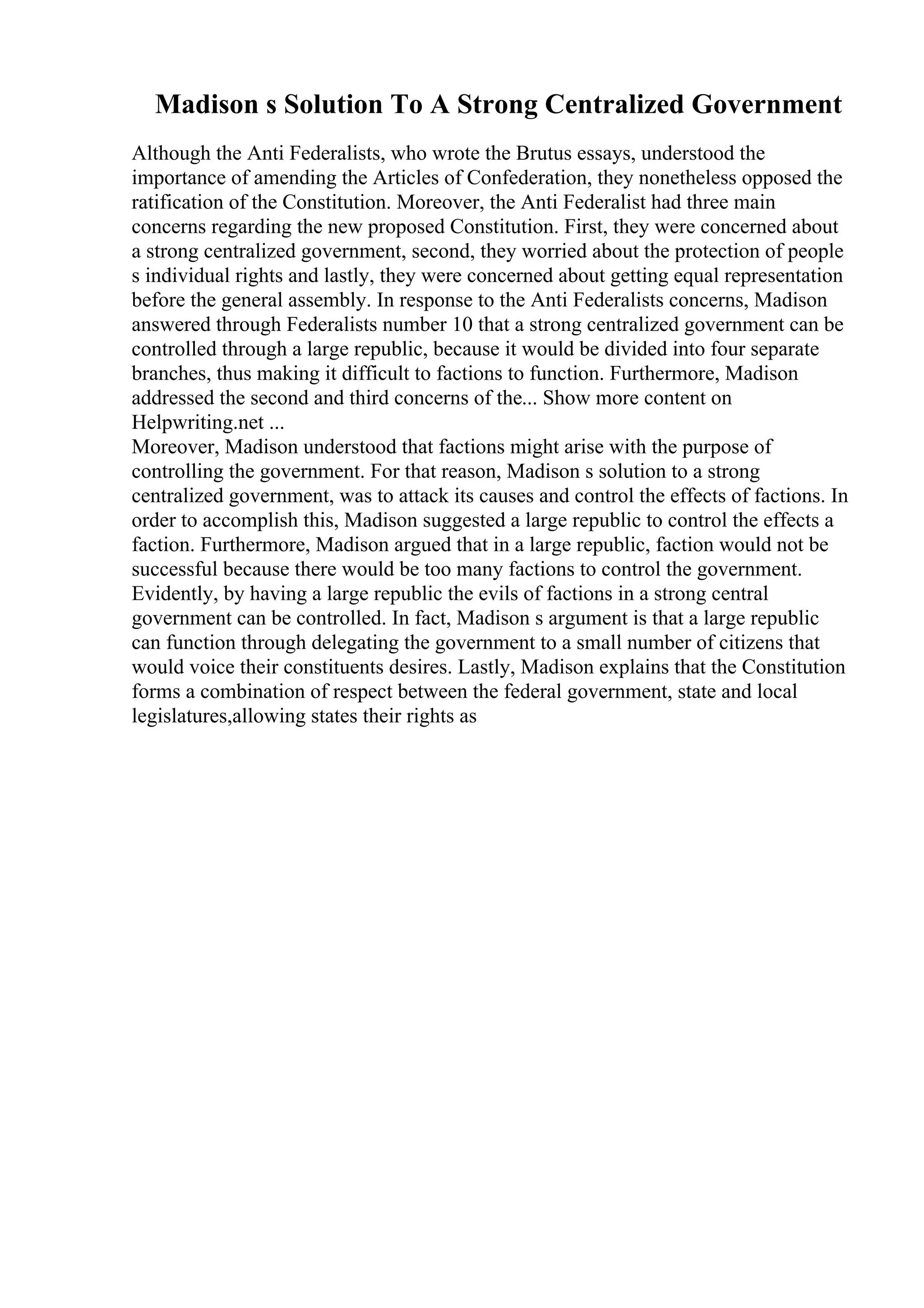 Madison s Solution To A Strong Centralized Government
Although the Anti Federalists, who wrote the Brutus essays, understood the
importance of amending the Articles of Confederation, they nonetheless opposed the
ratification of the Constitution. Moreover, the Anti Federalist had three main
concerns regarding the new proposed Constitution. First, they were concerned about
a strong centralized government, second, they worried about the protection of people
s individual rights and lastly, they were concerned about getting equal representation
before the general assembly. In response to the Anti Federalists concerns, Madison
answered through Federalists number 10 that a strong centralized government can be
controlled through a large republic, because it would be divided into four separate
branches, thus making it difficult to factions to function. Furthermore, Madison
addressed the second and third concerns of the... Show more content on
Helpwriting.net ...
Moreover, Madison understood that factions might arise with the purpose of
controlling the government. For that reason, Madison s solution to a strong
centralized government, was to attack its causes and control the effects of factions. In
order to accomplish this, Madison suggested a large republic to control the effects a
faction. Furthermore, Madison argued that in a large republic, faction would not be
successful because there would be too many factions to control the government.
Evidently, by having a large republic the evils of factions in a strong central
government can be controlled. In fact, Madison s argument is that a large republic
can function through delegating the government to a small number of citizens that
would voice their constituents desires. Lastly, Madison explains that the Constitution
forms a combination of respect between the federal government, state and local
legislatures,allowing states their rights as
 