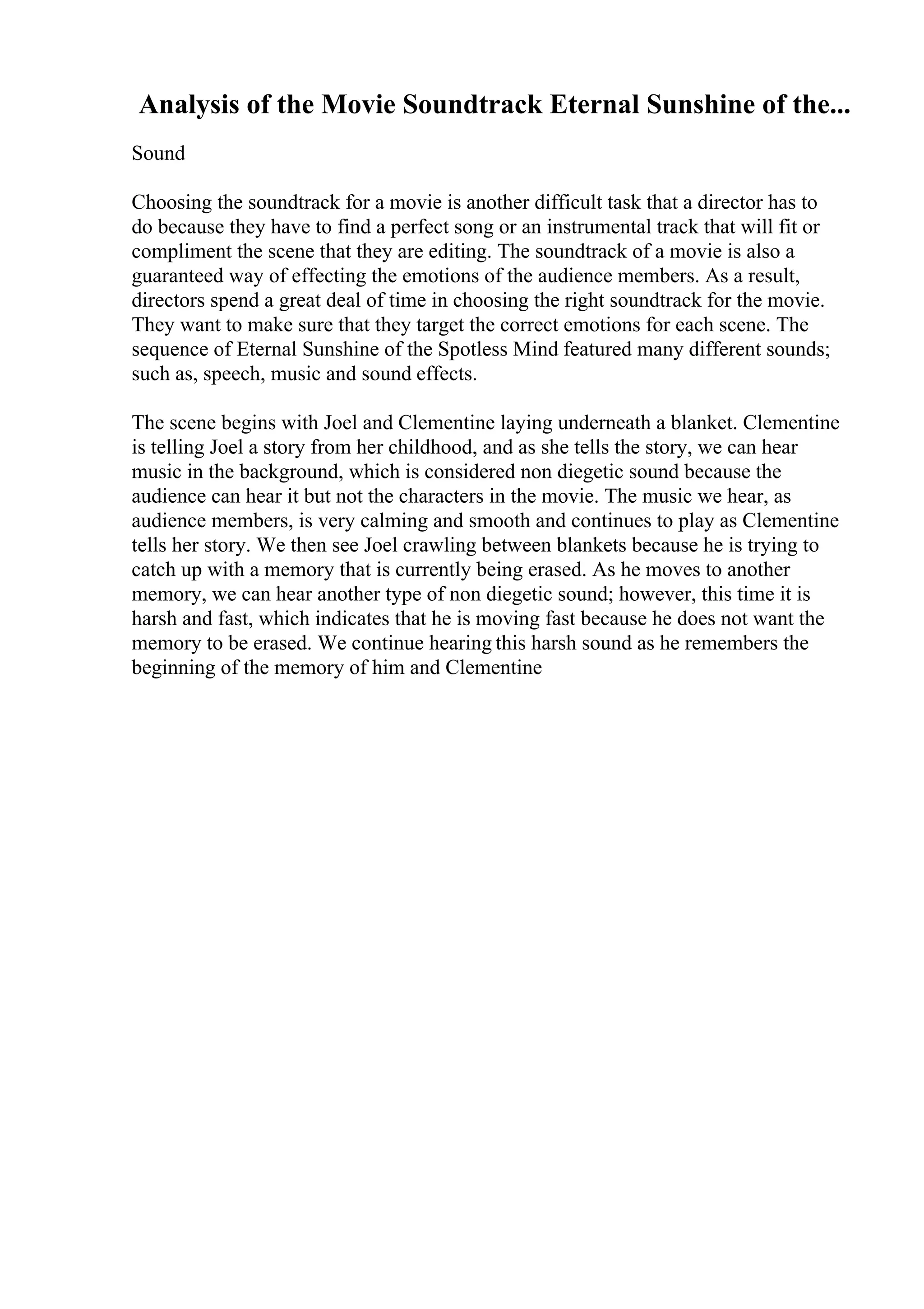 Analysis of the Movie Soundtrack Eternal Sunshine of the...
Sound
Choosing the soundtrack for a movie is another difficult task that a director has to
do because they have to find a perfect song or an instrumental track that will fit or
compliment the scene that they are editing. The soundtrack of a movie is also a
guaranteed way of effecting the emotions of the audience members. As a result,
directors spend a great deal of time in choosing the right soundtrack for the movie.
They want to make sure that they target the correct emotions for each scene. The
sequence of Eternal Sunshine of the Spotless Mind featured many different sounds;
such as, speech, music and sound effects.
The scene begins with Joel and Clementine laying underneath a blanket. Clementine
is telling Joel a story from her childhood, and as she tells the story, we can hear
music in the background, which is considered non diegetic sound because the
audience can hear it but not the characters in the movie. The music we hear, as
audience members, is very calming and smooth and continues to play as Clementine
tells her story. We then see Joel crawling between blankets because he is trying to
catch up with a memory that is currently being erased. As he moves to another
memory, we can hear another type of non diegetic sound; however, this time it is
harsh and fast, which indicates that he is moving fast because he does not want the
memory to be erased. We continue hearing this harsh sound as he remembers the
beginning of the memory of him and Clementine
 