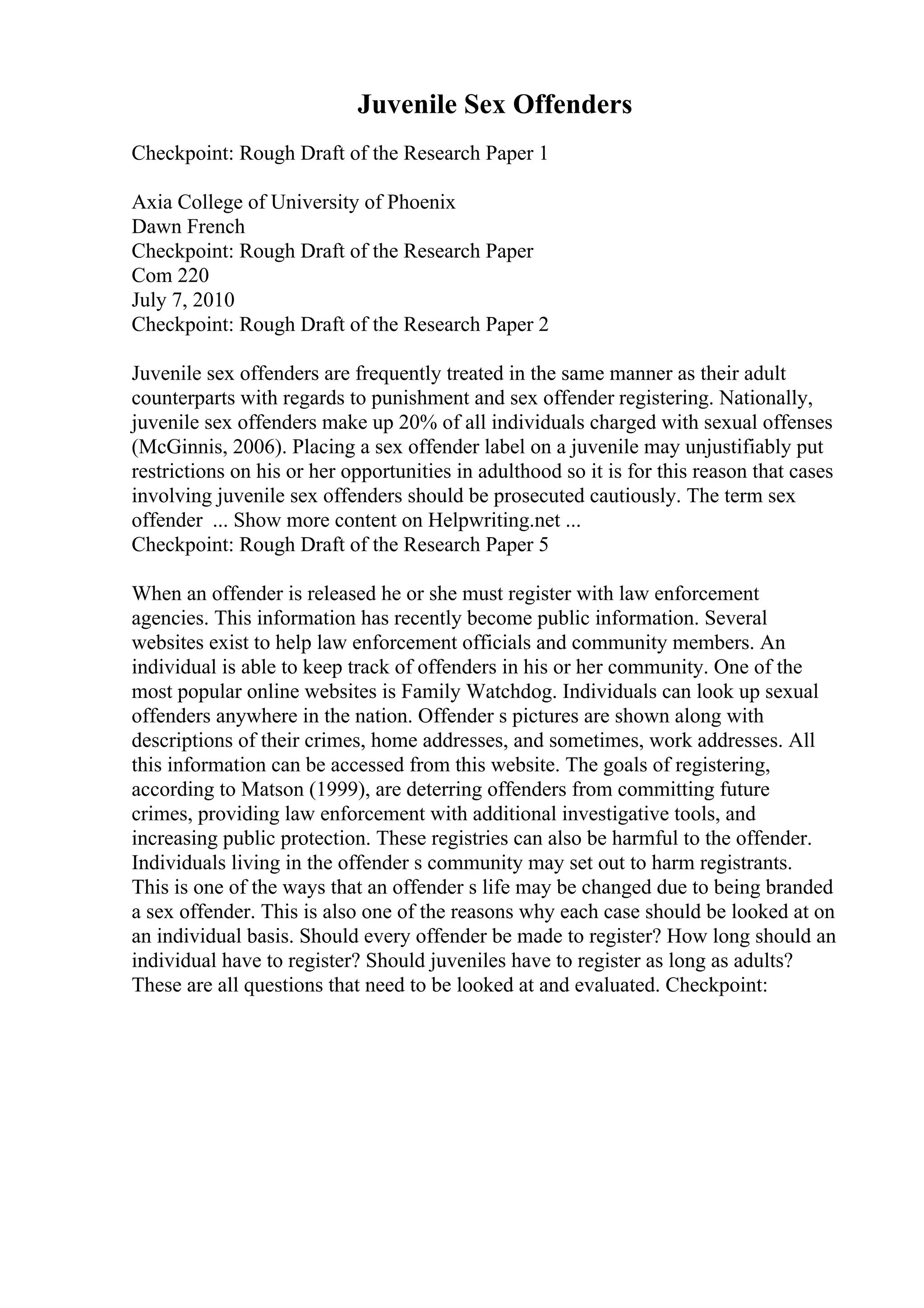 Juvenile Sex Offenders
Checkpoint: Rough Draft of the Research Paper 1
Axia College of University of Phoenix
Dawn French
Checkpoint: Rough Draft of the Research Paper
Com 220
July 7, 2010
Checkpoint: Rough Draft of the Research Paper 2
Juvenile sex offenders are frequently treated in the same manner as their adult
counterparts with regards to punishment and sex offender registering. Nationally,
juvenile sex offenders make up 20% of all individuals charged with sexual offenses
(McGinnis, 2006). Placing a sex offender label on a juvenile may unjustifiably put
restrictions on his or her opportunities in adulthood so it is for this reason that cases
involving juvenile sex offenders should be prosecuted cautiously. The term sex
offender ... Show more content on Helpwriting.net ...
Checkpoint: Rough Draft of the Research Paper 5
When an offender is released he or she must register with law enforcement
agencies. This information has recently become public information. Several
websites exist to help law enforcement officials and community members. An
individual is able to keep track of offenders in his or her community. One of the
most popular online websites is Family Watchdog. Individuals can look up sexual
offenders anywhere in the nation. Offender s pictures are shown along with
descriptions of their crimes, home addresses, and sometimes, work addresses. All
this information can be accessed from this website. The goals of registering,
according to Matson (1999), are deterring offenders from committing future
crimes, providing law enforcement with additional investigative tools, and
increasing public protection. These registries can also be harmful to the offender.
Individuals living in the offender s community may set out to harm registrants.
This is one of the ways that an offender s life may be changed due to being branded
a sex offender. This is also one of the reasons why each case should be looked at on
an individual basis. Should every offender be made to register? How long should an
individual have to register? Should juveniles have to register as long as adults?
These are all questions that need to be looked at and evaluated. Checkpoint:
 