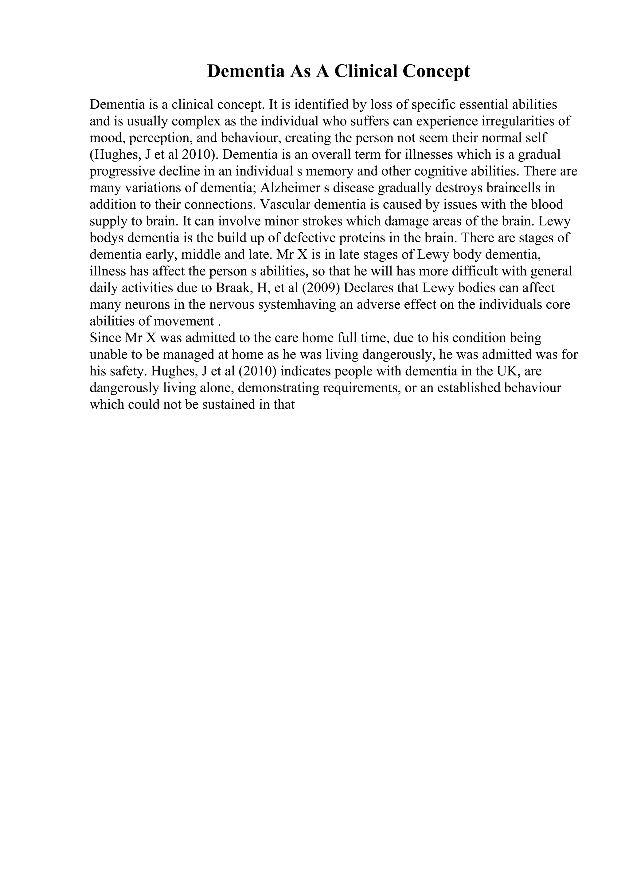Dementia As A Clinical Concept
Dementia is a clinical concept. It is identified by loss of specific essential abilities
and is usually complex as the individual who suffers can experience irregularities of
mood, perception, and behaviour, creating the person not seem their normal self
(Hughes, J et al 2010). Dementia is an overall term for illnesses which is a gradual
progressive decline in an individual s memory and other cognitive abilities. There are
many variations of dementia; Alzheimer s disease gradually destroys braincells in
addition to their connections. Vascular dementia is caused by issues with the blood
supply to brain. It can involve minor strokes which damage areas of the brain. Lewy
bodys dementia is the build up of defective proteins in the brain. There are stages of
dementia early, middle and late. Mr X is in late stages of Lewy body dementia,
illness has affect the person s abilities, so that he will has more difficult with general
daily activities due to Braak, H, et al (2009) Declares that Lewy bodies can affect
many neurons in the nervous systemhaving an adverse effect on the individuals core
abilities of movement .
Since Mr X was admitted to the care home full time, due to his condition being
unable to be managed at home as he was living dangerously, he was admitted was for
his safety. Hughes, J et al (2010) indicates people with dementia in the UK, are
dangerously living alone, demonstrating requirements, or an established behaviour
which could not be sustained in that
 