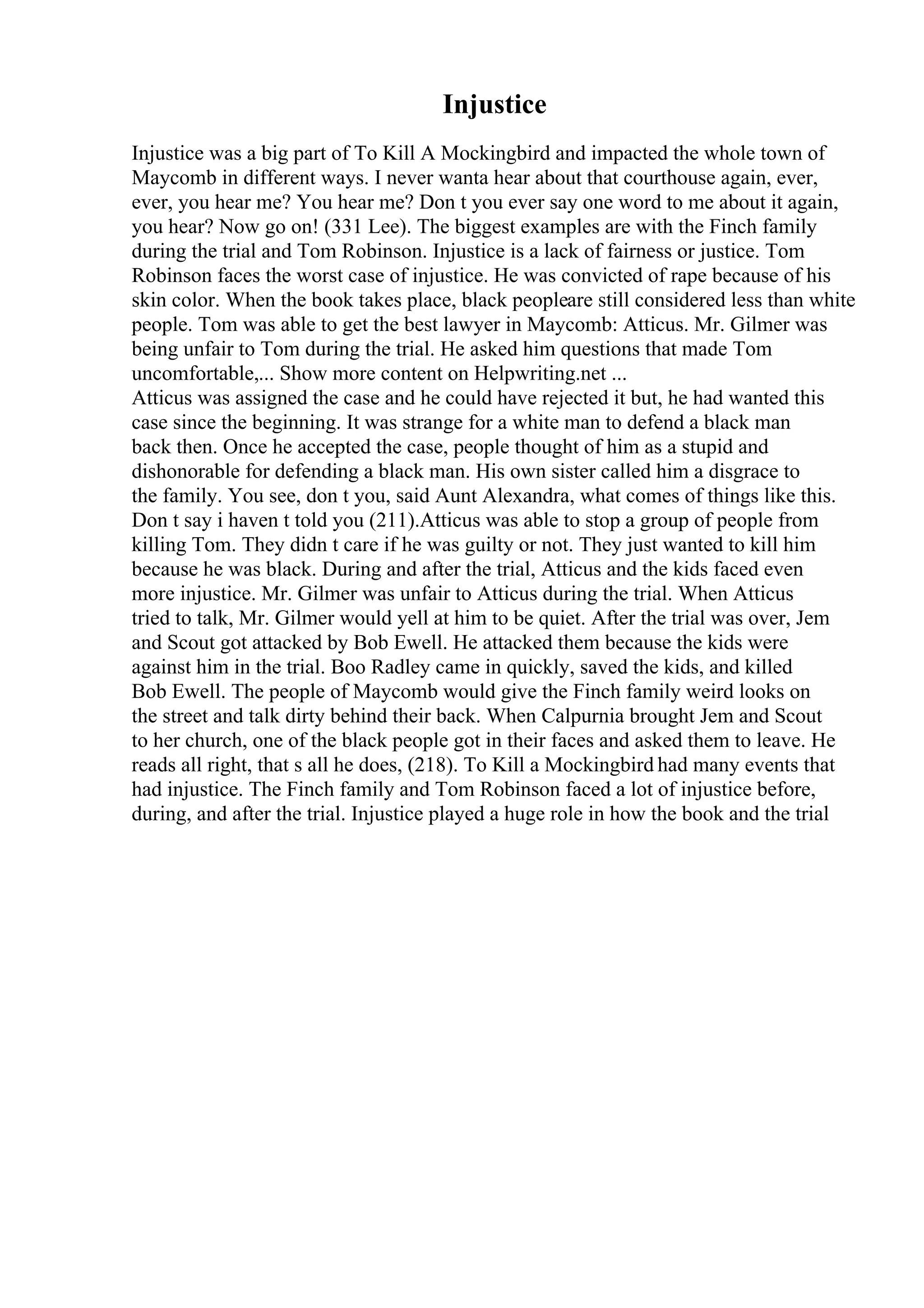 Injustice
Injustice was a big part of To Kill A Mockingbird and impacted the whole town of
Maycomb in different ways. I never wanta hear about that courthouse again, ever,
ever, you hear me? You hear me? Don t you ever say one word to me about it again,
you hear? Now go on! (331 Lee). The biggest examples are with the Finch family
during the trial and Tom Robinson. Injustice is a lack of fairness or justice. Tom
Robinson faces the worst case of injustice. He was convicted of rape because of his
skin color. When the book takes place, black peopleare still considered less than white
people. Tom was able to get the best lawyer in Maycomb: Atticus. Mr. Gilmer was
being unfair to Tom during the trial. He asked him questions that made Tom
uncomfortable,... Show more content on Helpwriting.net ...
Atticus was assigned the case and he could have rejected it but, he had wanted this
case since the beginning. It was strange for a white man to defend a black man
back then. Once he accepted the case, people thought of him as a stupid and
dishonorable for defending a black man. His own sister called him a disgrace to
the family. You see, don t you, said Aunt Alexandra, what comes of things like this.
Don t say i haven t told you (211).Atticus was able to stop a group of people from
killing Tom. They didn t care if he was guilty or not. They just wanted to kill him
because he was black. During and after the trial, Atticus and the kids faced even
more injustice. Mr. Gilmer was unfair to Atticus during the trial. When Atticus
tried to talk, Mr. Gilmer would yell at him to be quiet. After the trial was over, Jem
and Scout got attacked by Bob Ewell. He attacked them because the kids were
against him in the trial. Boo Radley came in quickly, saved the kids, and killed
Bob Ewell. The people of Maycomb would give the Finch family weird looks on
the street and talk dirty behind their back. When Calpurnia brought Jem and Scout
to her church, one of the black people got in their faces and asked them to leave. He
reads all right, that s all he does, (218). To Kill a Mockingbird had many events that
had injustice. The Finch family and Tom Robinson faced a lot of injustice before,
during, and after the trial. Injustice played a huge role in how the book and the trial
 