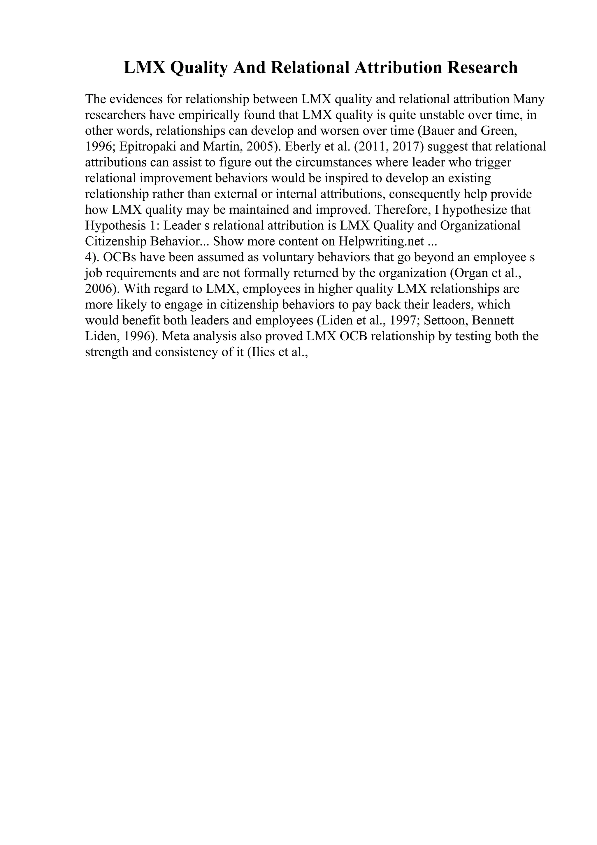 LMX Quality And Relational Attribution Research
The evidences for relationship between LMX quality and relational attribution Many
researchers have empirically found that LMX quality is quite unstable over time, in
other words, relationships can develop and worsen over time (Bauer and Green,
1996; Epitropaki and Martin, 2005). Eberly et al. (2011, 2017) suggest that relational
attributions can assist to figure out the circumstances where leader who trigger
relational improvement behaviors would be inspired to develop an existing
relationship rather than external or internal attributions, consequently help provide
how LMX quality may be maintained and improved. Therefore, I hypothesize that
Hypothesis 1: Leader s relational attribution is LMX Quality and Organizational
Citizenship Behavior... Show more content on Helpwriting.net ...
4). OCBs have been assumed as voluntary behaviors that go beyond an employee s
job requirements and are not formally returned by the organization (Organ et al.,
2006). With regard to LMX, employees in higher quality LMX relationships are
more likely to engage in citizenship behaviors to pay back their leaders, which
would benefit both leaders and employees (Liden et al., 1997; Settoon, Bennett
Liden, 1996). Meta analysis also proved LMX OCB relationship by testing both the
strength and consistency of it (Ilies et al.,
 