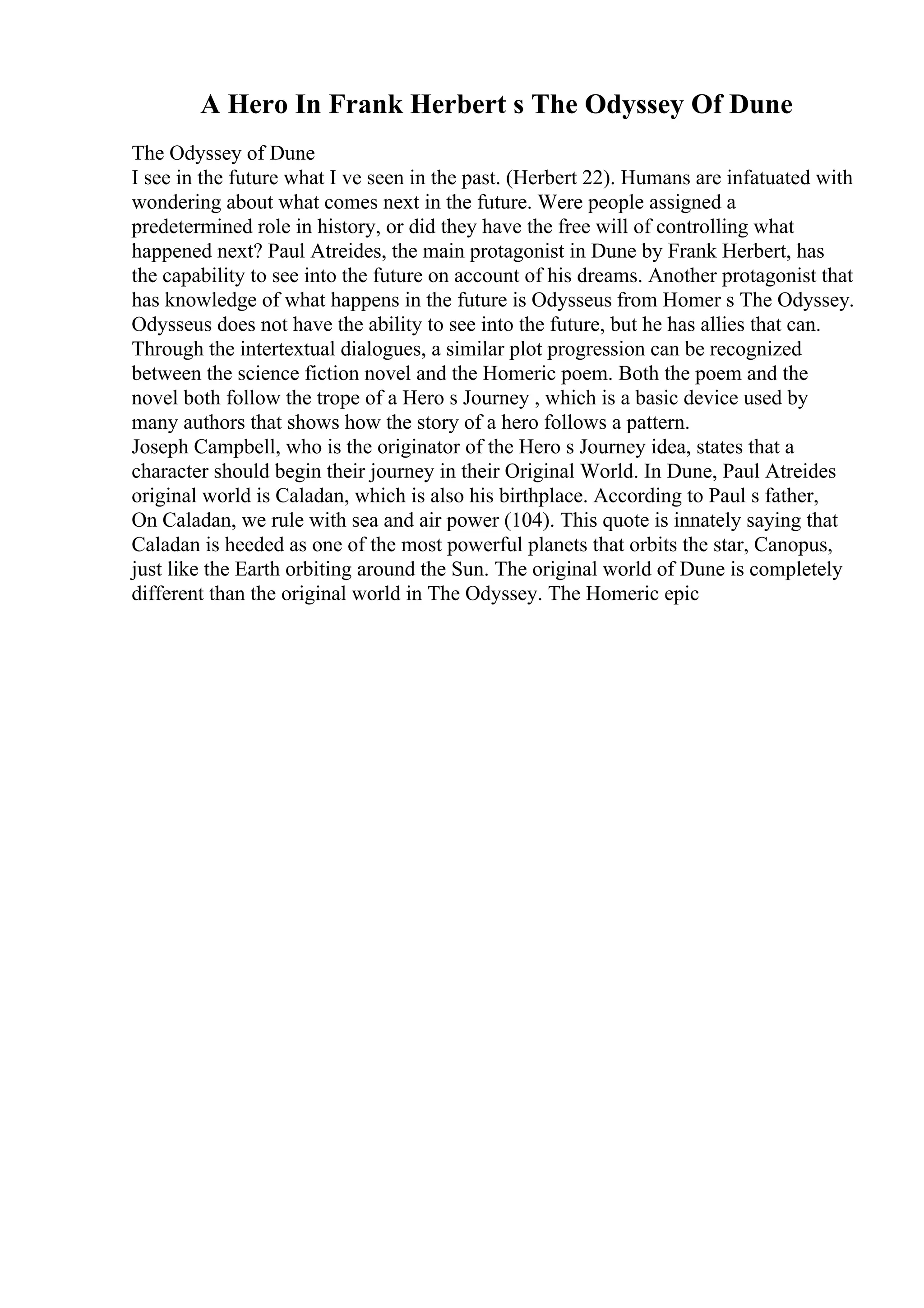 A Hero In Frank Herbert s The Odyssey Of Dune
The Odyssey of Dune
I see in the future what I ve seen in the past. (Herbert 22). Humans are infatuated with
wondering about what comes next in the future. Were people assigned a
predetermined role in history, or did they have the free will of controlling what
happened next? Paul Atreides, the main protagonist in Dune by Frank Herbert, has
the capability to see into the future on account of his dreams. Another protagonist that
has knowledge of what happens in the future is Odysseus from Homer s The Odyssey.
Odysseus does not have the ability to see into the future, but he has allies that can.
Through the intertextual dialogues, a similar plot progression can be recognized
between the science fiction novel and the Homeric poem. Both the poem and the
novel both follow the trope of a Hero s Journey , which is a basic device used by
many authors that shows how the story of a hero follows a pattern.
Joseph Campbell, who is the originator of the Hero s Journey idea, states that a
character should begin their journey in their Original World. In Dune, Paul Atreides
original world is Caladan, which is also his birthplace. According to Paul s father,
On Caladan, we rule with sea and air power (104). This quote is innately saying that
Caladan is heeded as one of the most powerful planets that orbits the star, Canopus,
just like the Earth orbiting around the Sun. The original world of Dune is completely
different than the original world in The Odyssey. The Homeric epic
 