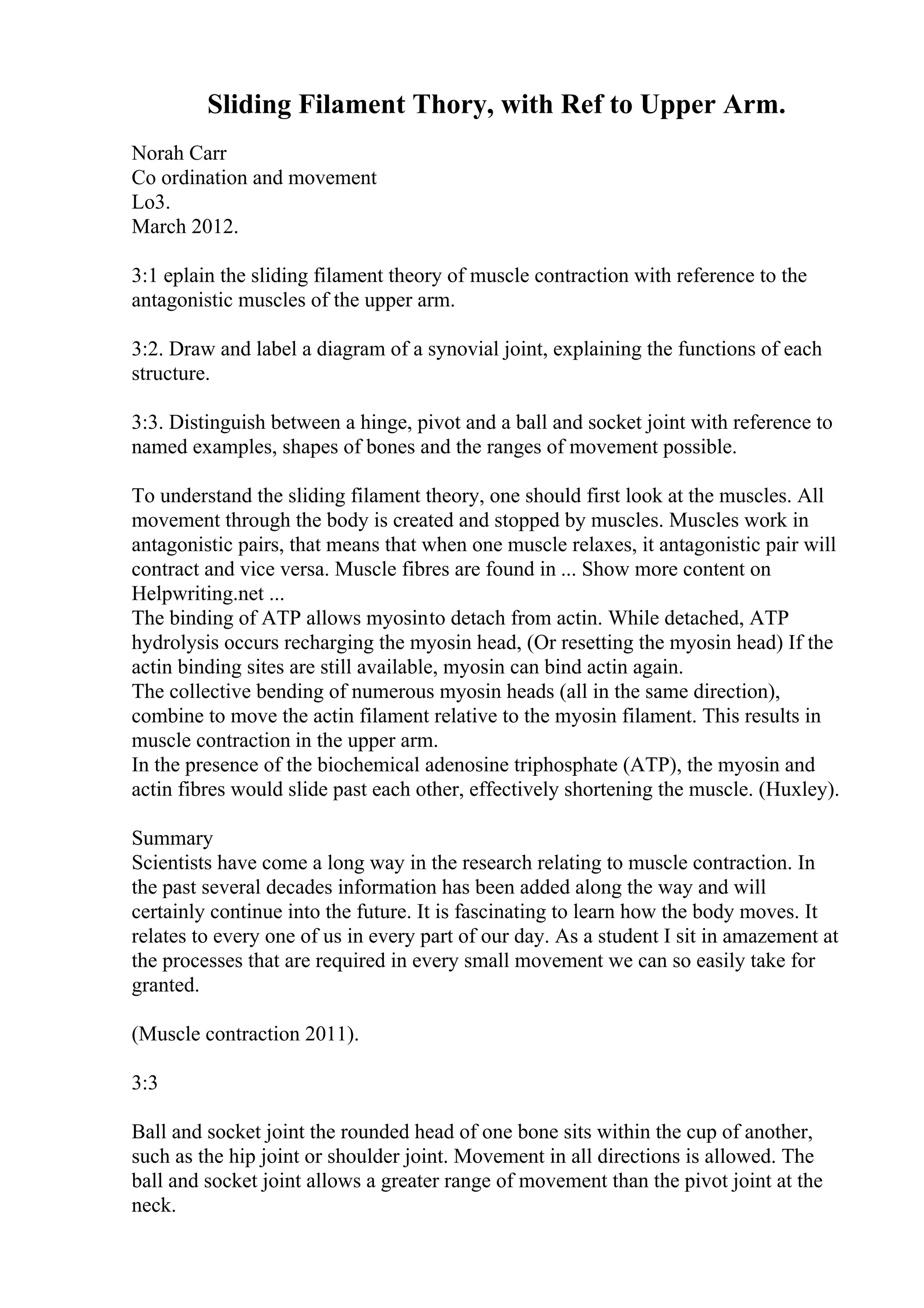 Sliding Filament Thory, with Ref to Upper Arm.
Norah Carr
Co ordination and movement
Lo3.
March 2012.
3:1 eplain the sliding filament theory of muscle contraction with reference to the
antagonistic muscles of the upper arm.
3:2. Draw and label a diagram of a synovial joint, explaining the functions of each
structure.
3:3. Distinguish between a hinge, pivot and a ball and socket joint with reference to
named examples, shapes of bones and the ranges of movement possible.
To understand the sliding filament theory, one should first look at the muscles. All
movement through the body is created and stopped by muscles. Muscles work in
antagonistic pairs, that means that when one muscle relaxes, it antagonistic pair will
contract and vice versa. Muscle fibres are found in ... Show more content on
Helpwriting.net ...
The binding of ATP allows myosinto detach from actin. While detached, ATP
hydrolysis occurs recharging the myosin head, (Or resetting the myosin head) If the
actin binding sites are still available, myosin can bind actin again.
The collective bending of numerous myosin heads (all in the same direction),
combine to move the actin filament relative to the myosin filament. This results in
muscle contraction in the upper arm.
In the presence of the biochemical adenosine triphosphate (ATP), the myosin and
actin fibres would slide past each other, effectively shortening the muscle. (Huxley).
Summary
Scientists have come a long way in the research relating to muscle contraction. In
the past several decades information has been added along the way and will
certainly continue into the future. It is fascinating to learn how the body moves. It
relates to every one of us in every part of our day. As a student I sit in amazement at
the processes that are required in every small movement we can so easily take for
granted.
(Muscle contraction 2011).
3:3
Ball and socket joint the rounded head of one bone sits within the cup of another,
such as the hip joint or shoulder joint. Movement in all directions is allowed. The
ball and socket joint allows a greater range of movement than the pivot joint at the
neck.
 