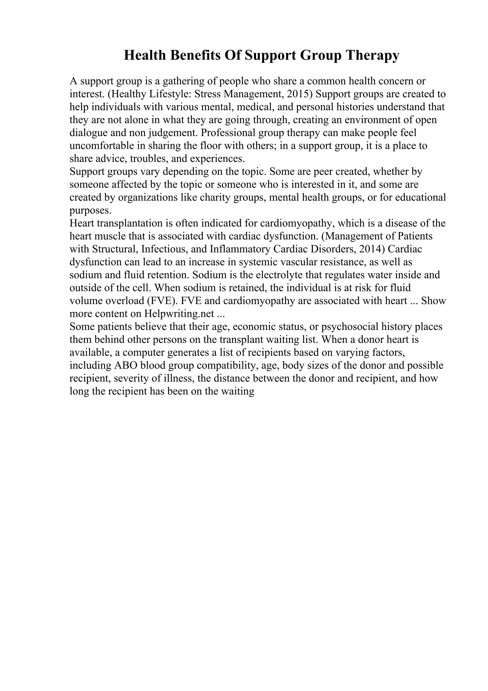 Health Benefits Of Support Group Therapy
A support group is a gathering of people who share a common health concern or
interest. (Healthy Lifestyle: Stress Management, 2015) Support groups are created to
help individuals with various mental, medical, and personal histories understand that
they are not alone in what they are going through, creating an environment of open
dialogue and non judgement. Professional group therapy can make people feel
uncomfortable in sharing the floor with others; in a support group, it is a place to
share advice, troubles, and experiences.
Support groups vary depending on the topic. Some are peer created, whether by
someone affected by the topic or someone who is interested in it, and some are
created by organizations like charity groups, mental health groups, or for educational
purposes.
Heart transplantation is often indicated for cardiomyopathy, which is a disease of the
heart muscle that is associated with cardiac dysfunction. (Management of Patients
with Structural, Infectious, and Inflammatory Cardiac Disorders, 2014) Cardiac
dysfunction can lead to an increase in systemic vascular resistance, as well as
sodium and fluid retention. Sodium is the electrolyte that regulates water inside and
outside of the cell. When sodium is retained, the individual is at risk for fluid
volume overload (FVE). FVE and cardiomyopathy are associated with heart ... Show
more content on Helpwriting.net ...
Some patients believe that their age, economic status, or psychosocial history places
them behind other persons on the transplant waiting list. When a donor heart is
available, a computer generates a list of recipients based on varying factors,
including ABO blood group compatibility, age, body sizes of the donor and possible
recipient, severity of illness, the distance between the donor and recipient, and how
long the recipient has been on the waiting
 