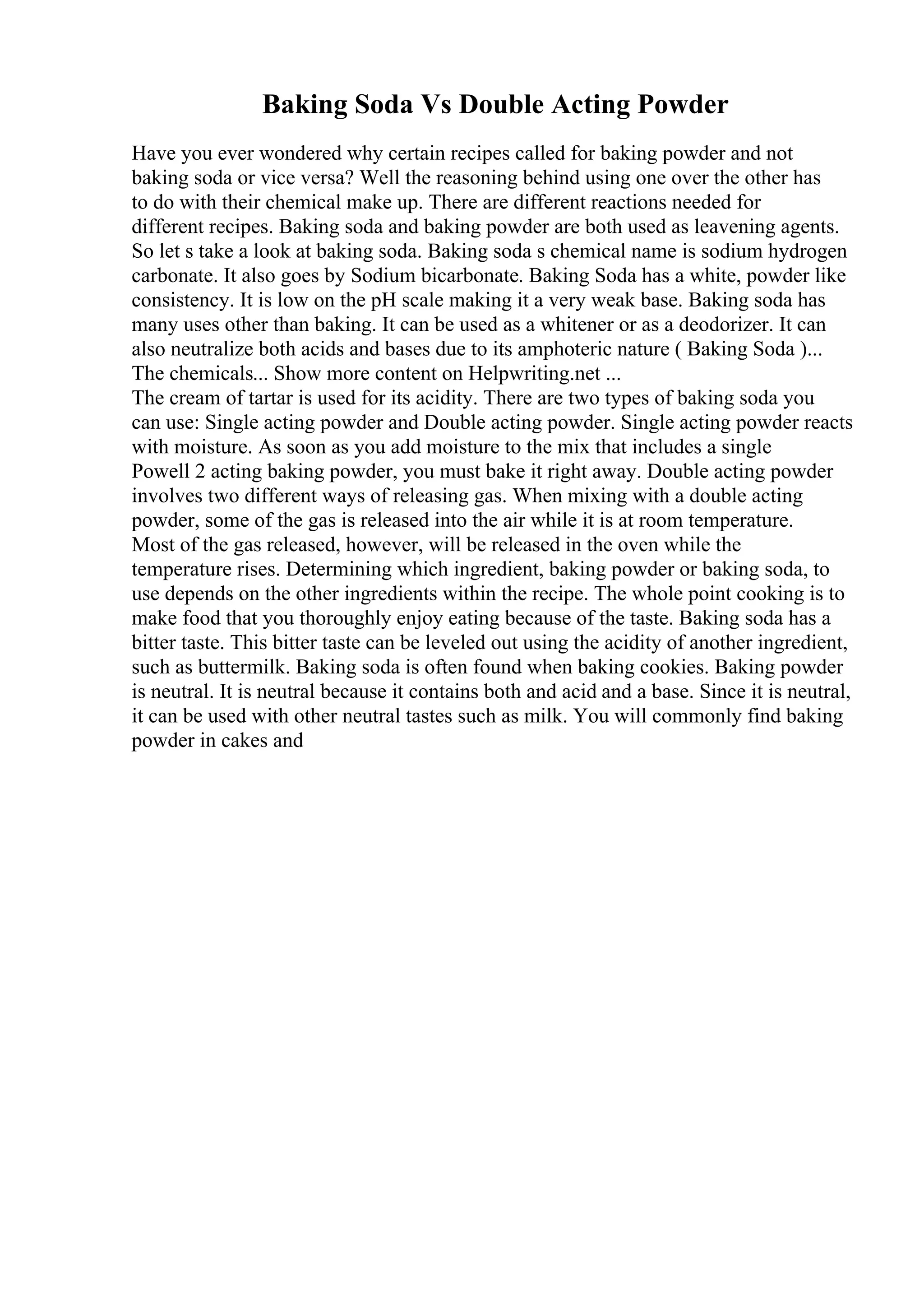 Baking Soda Vs Double Acting Powder
Have you ever wondered why certain recipes called for baking powder and not
baking soda or vice versa? Well the reasoning behind using one over the other has
to do with their chemical make up. There are different reactions needed for
different recipes. Baking soda and baking powder are both used as leavening agents.
So let s take a look at baking soda. Baking soda s chemical name is sodium hydrogen
carbonate. It also goes by Sodium bicarbonate. Baking Soda has a white, powder like
consistency. It is low on the pH scale making it a very weak base. Baking soda has
many uses other than baking. It can be used as a whitener or as a deodorizer. It can
also neutralize both acids and bases due to its amphoteric nature ( Baking Soda )...
The chemicals... Show more content on Helpwriting.net ...
The cream of tartar is used for its acidity. There are two types of baking soda you
can use: Single acting powder and Double acting powder. Single acting powder reacts
with moisture. As soon as you add moisture to the mix that includes a single
Powell 2 acting baking powder, you must bake it right away. Double acting powder
involves two different ways of releasing gas. When mixing with a double acting
powder, some of the gas is released into the air while it is at room temperature.
Most of the gas released, however, will be released in the oven while the
temperature rises. Determining which ingredient, baking powder or baking soda, to
use depends on the other ingredients within the recipe. The whole point cooking is to
make food that you thoroughly enjoy eating because of the taste. Baking soda has a
bitter taste. This bitter taste can be leveled out using the acidity of another ingredient,
such as buttermilk. Baking soda is often found when baking cookies. Baking powder
is neutral. It is neutral because it contains both and acid and a base. Since it is neutral,
it can be used with other neutral tastes such as milk. You will commonly find baking
powder in cakes and
 
