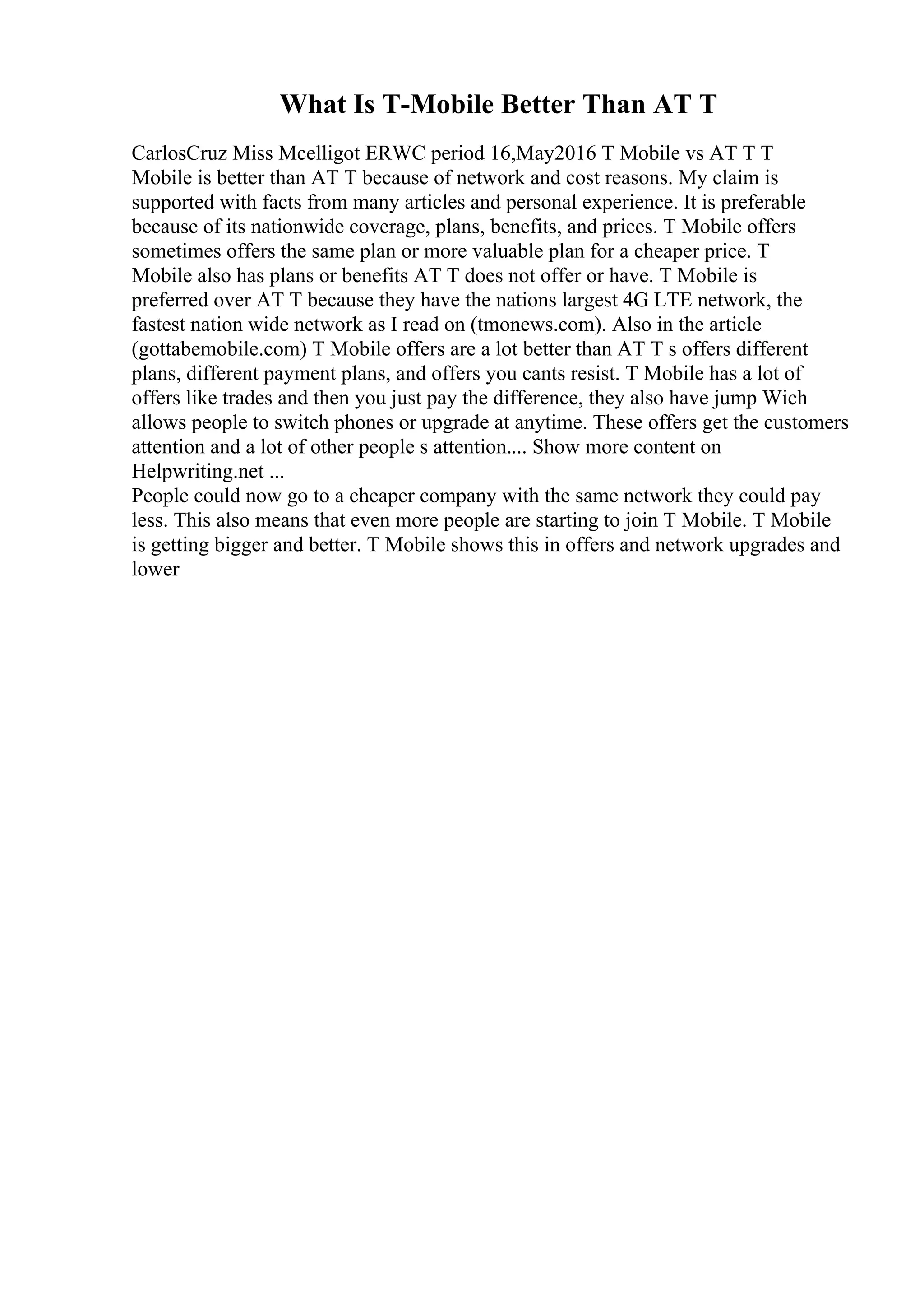 What Is T-Mobile Better Than AT T
CarlosCruz Miss Mcelligot ERWC period 16,May2016 T Mobile vs AT T T
Mobile is better than AT T because of network and cost reasons. My claim is
supported with facts from many articles and personal experience. It is preferable
because of its nationwide coverage, plans, benefits, and prices. T Mobile offers
sometimes offers the same plan or more valuable plan for a cheaper price. T
Mobile also has plans or benefits AT T does not offer or have. T Mobile is
preferred over AT T because they have the nations largest 4G LTE network, the
fastest nation wide network as I read on (tmonews.com). Also in the article
(gottabemobile.com) T Mobile offers are a lot better than AT T s offers different
plans, different payment plans, and offers you cants resist. T Mobile has a lot of
offers like trades and then you just pay the difference, they also have jump Wich
allows people to switch phones or upgrade at anytime. These offers get the customers
attention and a lot of other people s attention.... Show more content on
Helpwriting.net ...
People could now go to a cheaper company with the same network they could pay
less. This also means that even more people are starting to join T Mobile. T Mobile
is getting bigger and better. T Mobile shows this in offers and network upgrades and
lower
 