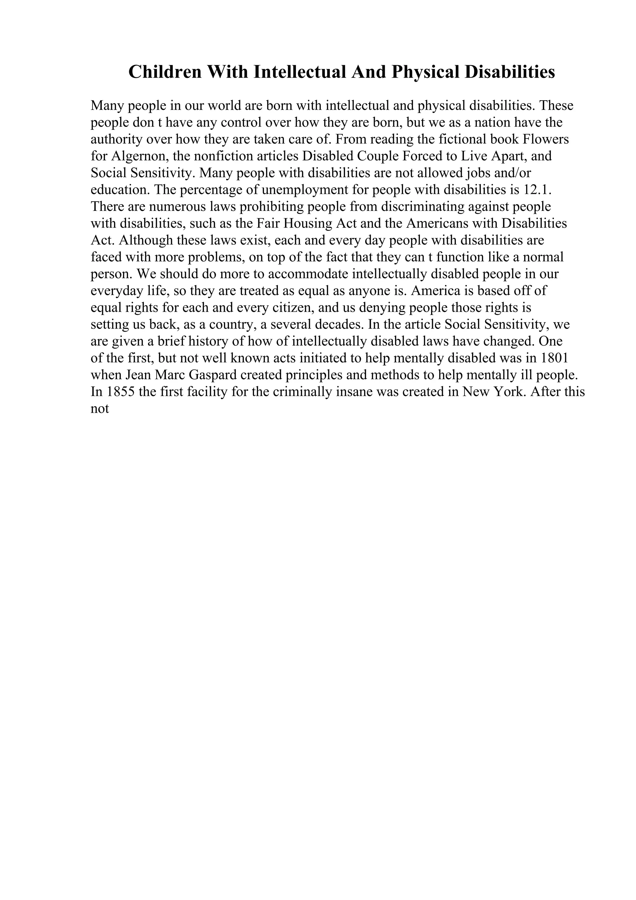 Children With Intellectual And Physical Disabilities
Many people in our world are born with intellectual and physical disabilities. These
people don t have any control over how they are born, but we as a nation have the
authority over how they are taken care of. From reading the fictional book Flowers
for Algernon, the nonfiction articles Disabled Couple Forced to Live Apart, and
Social Sensitivity. Many people with disabilities are not allowed jobs and/or
education. The percentage of unemployment for people with disabilities is 12.1.
There are numerous laws prohibiting people from discriminating against people
with disabilities, such as the Fair Housing Act and the Americans with Disabilities
Act. Although these laws exist, each and every day people with disabilities are
faced with more problems, on top of the fact that they can t function like a normal
person. We should do more to accommodate intellectually disabled people in our
everyday life, so they are treated as equal as anyone is. America is based off of
equal rights for each and every citizen, and us denying people those rights is
setting us back, as a country, a several decades. In the article Social Sensitivity, we
are given a brief history of how of intellectually disabled laws have changed. One
of the first, but not well known acts initiated to help mentally disabled was in 1801
when Jean Marc Gaspard created principles and methods to help mentally ill people.
In 1855 the first facility for the criminally insane was created in New York. After this
not
 