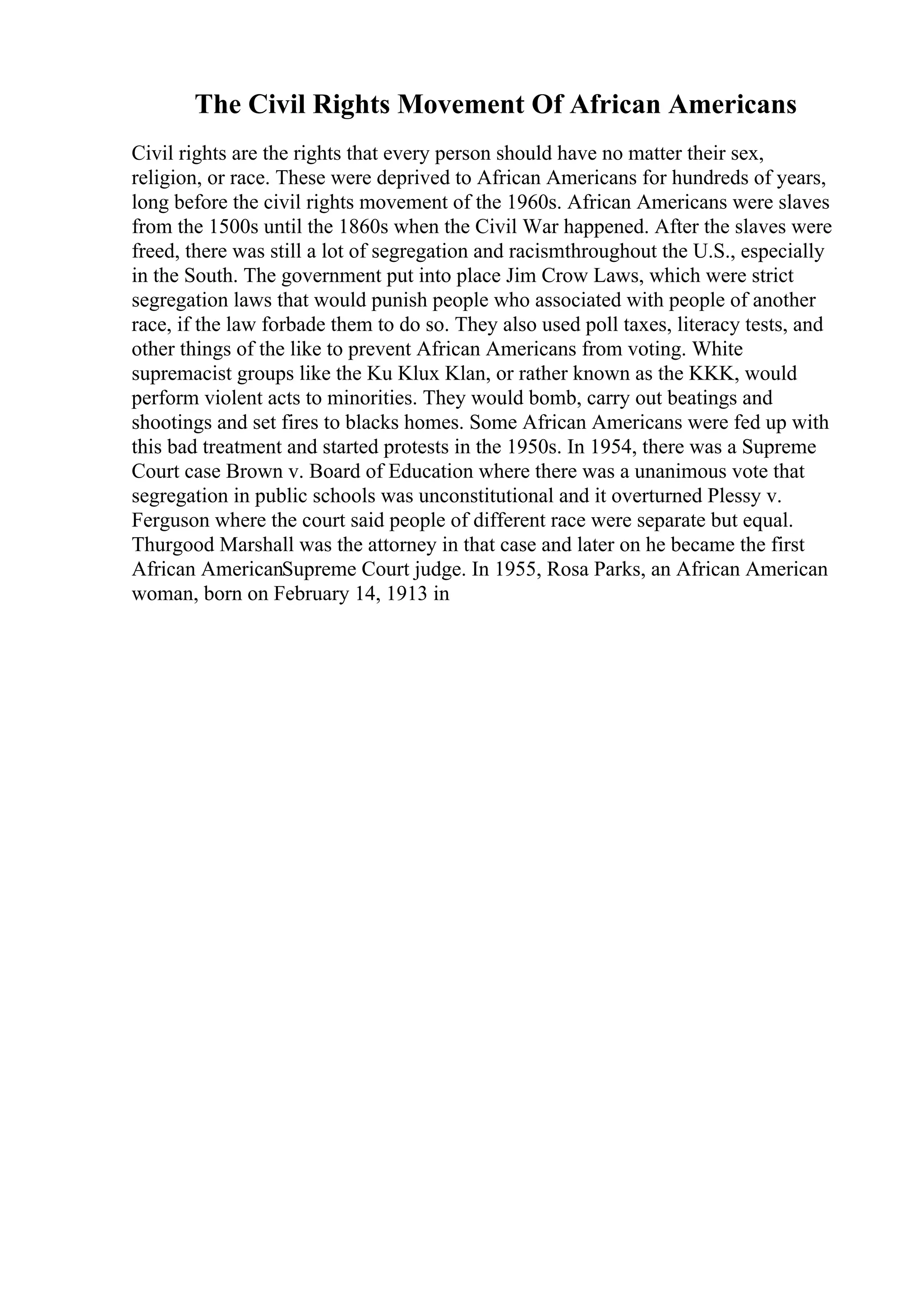 The Civil Rights Movement Of African Americans
Civil rights are the rights that every person should have no matter their sex,
religion, or race. These were deprived to African Americans for hundreds of years,
long before the civil rights movement of the 1960s. African Americans were slaves
from the 1500s until the 1860s when the Civil War happened. After the slaves were
freed, there was still a lot of segregation and racismthroughout the U.S., especially
in the South. The government put into place Jim Crow Laws, which were strict
segregation laws that would punish people who associated with people of another
race, if the law forbade them to do so. They also used poll taxes, literacy tests, and
other things of the like to prevent African Americans from voting. White
supremacist groups like the Ku Klux Klan, or rather known as the KKK, would
perform violent acts to minorities. They would bomb, carry out beatings and
shootings and set fires to blacks homes. Some African Americans were fed up with
this bad treatment and started protests in the 1950s. In 1954, there was a Supreme
Court case Brown v. Board of Education where there was a unanimous vote that
segregation in public schools was unconstitutional and it overturned Plessy v.
Ferguson where the court said people of different race were separate but equal.
Thurgood Marshall was the attorney in that case and later on he became the first
African AmericanSupreme Court judge. In 1955, Rosa Parks, an African American
woman, born on February 14, 1913 in
 