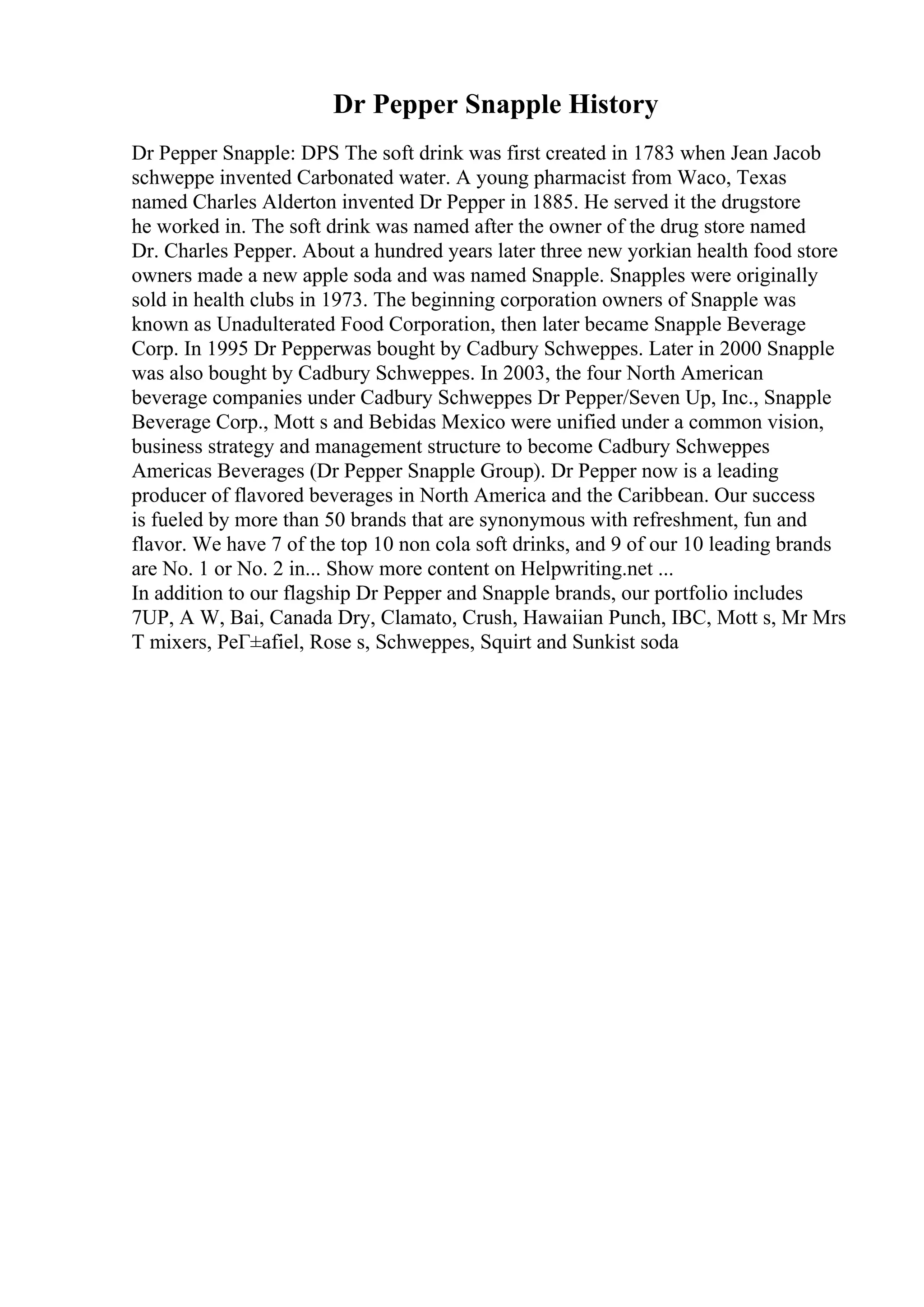 Dr Pepper Snapple History
Dr Pepper Snapple: DPS The soft drink was first created in 1783 when Jean Jacob
schweppe invented Carbonated water. A young pharmacist from Waco, Texas
named Charles Alderton invented Dr Pepper in 1885. He served it the drugstore
he worked in. The soft drink was named after the owner of the drug store named
Dr. Charles Pepper. About a hundred years later three new yorkian health food store
owners made a new apple soda and was named Snapple. Snapples were originally
sold in health clubs in 1973. The beginning corporation owners of Snapple was
known as Unadulterated Food Corporation, then later became Snapple Beverage
Corp. In 1995 Dr Pepperwas bought by Cadbury Schweppes. Later in 2000 Snapple
was also bought by Cadbury Schweppes. In 2003, the four North American
beverage companies under Cadbury Schweppes Dr Pepper/Seven Up, Inc., Snapple
Beverage Corp., Mott s and Bebidas Mexico were unified under a common vision,
business strategy and management structure to become Cadbury Schweppes
Americas Beverages (Dr Pepper Snapple Group). Dr Pepper now is a leading
producer of flavored beverages in North America and the Caribbean. Our success
is fueled by more than 50 brands that are synonymous with refreshment, fun and
flavor. We have 7 of the top 10 non cola soft drinks, and 9 of our 10 leading brands
are No. 1 or No. 2 in... Show more content on Helpwriting.net ...
In addition to our flagship Dr Pepper and Snapple brands, our portfolio includes
7UP, A W, Bai, Canada Dry, Clamato, Crush, Hawaiian Punch, IBC, Mott s, Mr Mrs
T mixers, PeГ±afiel, Rose s, Schweppes, Squirt and Sunkist soda
 