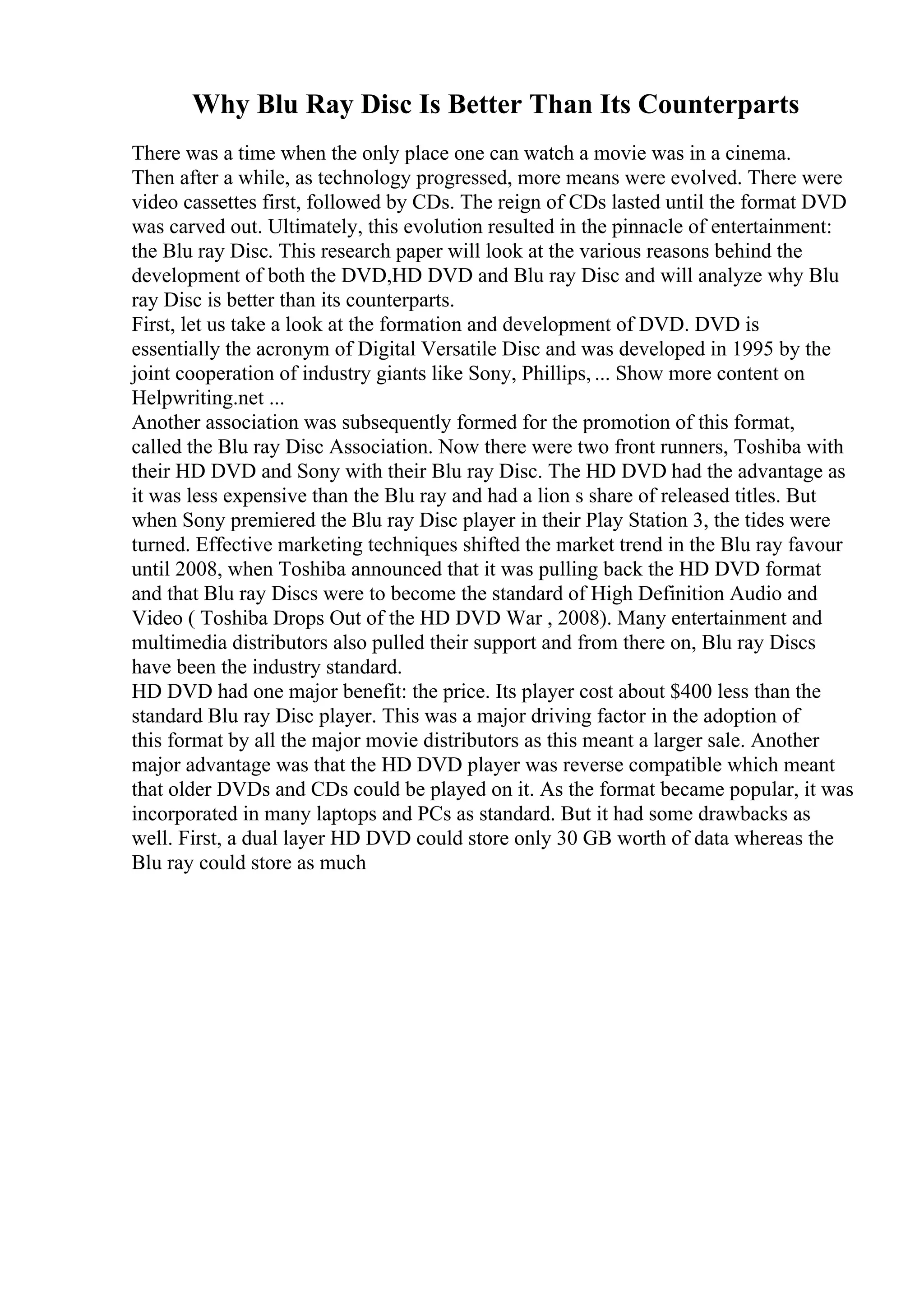 Why Blu Ray Disc Is Better Than Its Counterparts
There was a time when the only place one can watch a movie was in a cinema.
Then after a while, as technology progressed, more means were evolved. There were
video cassettes first, followed by CDs. The reign of CDs lasted until the format DVD
was carved out. Ultimately, this evolution resulted in the pinnacle of entertainment:
the Blu ray Disc. This research paper will look at the various reasons behind the
development of both the DVD,HD DVD and Blu ray Disc and will analyze why Blu
ray Disc is better than its counterparts.
First, let us take a look at the formation and development of DVD. DVD is
essentially the acronym of Digital Versatile Disc and was developed in 1995 by the
joint cooperation of industry giants like Sony, Phillips, ... Show more content on
Helpwriting.net ...
Another association was subsequently formed for the promotion of this format,
called the Blu ray Disc Association. Now there were two front runners, Toshiba with
their HD DVD and Sony with their Blu ray Disc. The HD DVD had the advantage as
it was less expensive than the Blu ray and had a lion s share of released titles. But
when Sony premiered the Blu ray Disc player in their Play Station 3, the tides were
turned. Effective marketing techniques shifted the market trend in the Blu ray favour
until 2008, when Toshiba announced that it was pulling back the HD DVD format
and that Blu ray Discs were to become the standard of High Definition Audio and
Video ( Toshiba Drops Out of the HD DVD War , 2008). Many entertainment and
multimedia distributors also pulled their support and from there on, Blu ray Discs
have been the industry standard.
HD DVD had one major benefit: the price. Its player cost about $400 less than the
standard Blu ray Disc player. This was a major driving factor in the adoption of
this format by all the major movie distributors as this meant a larger sale. Another
major advantage was that the HD DVD player was reverse compatible which meant
that older DVDs and CDs could be played on it. As the format became popular, it was
incorporated in many laptops and PCs as standard. But it had some drawbacks as
well. First, a dual layer HD DVD could store only 30 GB worth of data whereas the
Blu ray could store as much
 